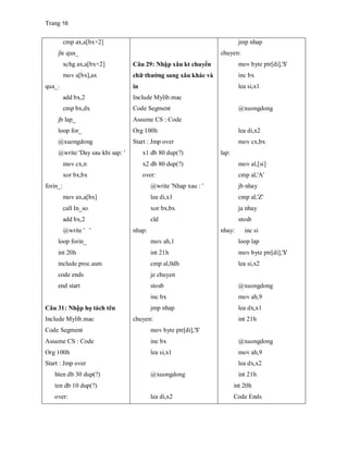 Trang 16
cmp ax,a[bx+2]
jle qua_
xchg ax,a[bx+2]
mov a[bx],ax
qua_:
add bx,2
cmp bx,dx
jb lap_
loop for_
@xuongdong
@write 'Day sau khi sap: '
mov cx,n
xor bx,bx
forin_:
mov ax,a[bx]
call In_so
add bx,2
@write ' '
loop forin_
int 20h
include proc.asm
code ends
end start
Câu 31: Nhập họ tách tên
Include Mylib.mac
Code Segment
Assume CS : Code
Org 100h
Start : Jmp over
hten db 30 dup(?)
ten db 10 dup(?)
over:
Câu 29: Nhập xâu kt chuyển
chữ thường sang xâu khác và
in
Include Mylib.mac
Code Segment
Assume CS : Code
Org 100h
Start : Jmp over
x1 db 80 dup(?)
x2 db 80 dup(?)
over:
@write 'Nhap xau : '
lea di,x1
xor bx,bx
cld
nhap:
mov ah,1
int 21h
cmp al,0dh
je chuyen
stosb
inc bx
jmp nhap
chuyen:
mov byte ptr[di],'$'
inc bx
lea si,x1
@xuongdong
lea di,x2
jmp nhap
chuyen:
mov byte ptr[di],'$'
inc bx
lea si,x1
@xuongdong
lea di,x2
mov cx,bx
lap:
mov al,[si]
cmp al,'A'
jb nhay
cmp al,'Z'
ja nhay
stosb
nhay: inc si
loop lap
mov byte ptr[di],'$'
lea si,x2
@xuongdong
mov ah,9
lea dx,x1
int 21h
@xuongdong
mov ah,9
lea dx,x2
int 21h
int 20h
Code Ends
 