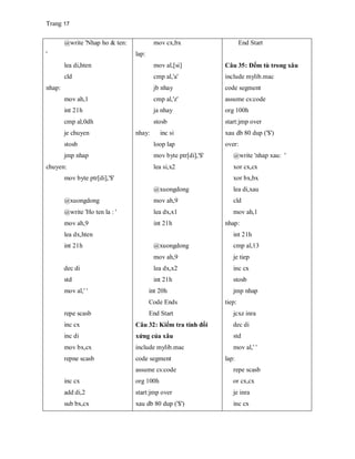 Trang 17
@write 'Nhap ho & ten:
'
lea di,hten
cld
nhap:
mov ah,1
int 21h
cmp al,0dh
je chuyen
stosb
jmp nhap
chuyen:
mov byte ptr[di],'$'
@xuongdong
@write 'Ho ten la : '
mov ah,9
lea dx,hten
int 21h
dec di
std
mov al,' '
repe scasb
inc cx
inc di
mov bx,cx
repne scasb
inc cx
add di,2
sub bx,cx
mov cx,bx
lap:
mov al,[si]
cmp al,'a'
jb nhay
cmp al,'z'
ja nhay
stosb
nhay: inc si
loop lap
mov byte ptr[di],'$'
lea si,x2
@xuongdong
mov ah,9
lea dx,x1
int 21h
@xuongdong
mov ah,9
lea dx,x2
int 21h
int 20h
Code Ends
End Start
Câu 32: Kiểm tra tính đối
xứng của xâu
include mylib.mac
code segment
assume cs:code
org 100h
start:jmp over
xau db 80 dup ('$')
End Start
Câu 35: Đếm tù trong xâu
include mylib.mac
code segment
assume cs:code
org 100h
start:jmp over
xau db 80 dup ('$')
over:
@write 'nhap xau: '
xor cx,cx
xor bx,bx
lea di,xau
cld
mov ah,1
nhap:
int 21h
cmp al,13
je tiep
inc cx
stosb
jmp nhap
tiep:
jcxz inra
dec di
std
mov al,' '
lap:
repe scasb
or cx,cx
je inra
inc cx
 