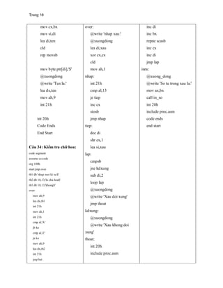 Trang 18
mov cx,bx
mov si,di
lea di,ten
cld
rep movsb
mov byte ptr[di],'$'
@xuongdong
@write 'Ten la:'
lea dx,ten
mov ah,9
int 21h
int 20h
Code Ends
End Start
Câu 34: Kiểm tra chữ hoa:
code segment
assume cs:code
org 100h
start:jmp over
tb1 db 'nhap mot ki tu:$'
tb2 db 10,13,'la chu hoa$'
tb3 db 10,13,'khong$'
over:
mov ah,9
lea dx,tb1
int 21h
mov ah,1
int 21h
cmp al,'A'
jb ko
cmp al,'Z'
ja ko
mov ah,9
lea dx,tb2
int 21h
jmp het
over:
@write 'nhap xau:'
@xuongdong
lea di,xau
xor cx,cx
cld
mov ah,1
nhap:
int 21h
cmp al,13
je tiep
inc cx
stosb
jmp nhap
tiep:
dec di
shr cx,1
lea si,xau
lap:
cmpsb
jne kdxung
sub di,2
loop lap
@xuongdong
@write 'Xau doi xung'
jmp thoat
kdxung:
@xuongdong
@write 'Xau khong doi
xung'
thoat:
int 20h
include proc.asm
inc di
inc bx
repne scasb
inc cx
inc di
jmp lap
inra:
@xuong_dong
@write 'So tu trong xau la:'
mov ax,bx
call in_so
int 20h
include proc.asm
code ends
end start
 