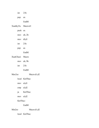 int 21h
pop ax
EndM
XuatKyTu Macro d1
push ax
mov ah, 2h
mov dl,d1
int 21h
pop ax
EndM
XuatChuoi Macro
mov ah, 9h
int 21h
EndM
Max2so Macro d1,d2
local KetThuc
mov al,d1
cmp al,d2
ja KetThuc
mov al,d2
KetThuc:
EndM
Min2so Macro d1,d2
local KetThuc
 