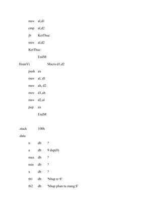 mov al,d1
cmp al,d2
jb KetThuc
mov al,d2
KetThuc:
EndM
HoanVi Macro d1,d2
push ax
mov al, d1
mov ah, d2
mov d1,ah
mov d2,al
pop ax
EndM
.stack 100h
.data
n db ?
a db 9 dup(0)
max db ?
min db ?
x db ?
tb1 db 'Nhap n=$'
tb2 db 'Nhap phan tu mang:$'
 