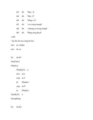 tb3 db 'Max : $'
tb4 db 'Min : $'
tb6 db 'Nhap x=$'
tb7 db 'x co trong mang$'
tb8 db 'x khong co trong mang$'
tb9 db 'Mang tang dan:$'
.code
; lay dia chi cua vung du lieu
mov ax, @data
mov ds, ax
lea dx,tb1
XuatChuoi
NhapLai:
NhapKyTu n
mov al,n
cmp al,'1'
jb NhapLai
cmp al,'9'
ja NhapLai
XuatKyTu n
XuongHang
lea dx,tb2
 
