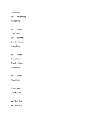 XuatChuoi
call NhapMang
xuonghang
lea dx,tb3
XuatChuoi
call TimMax
XuatKyTu max
xuonghang
lea dx,tb4
Xuatchuoi
XuatKyTu min
xuonghang
lea dx,tb6
Xuatchuoi
NhapKyTu x
XuatKyTu x
call KiemTra
call SapTang
 