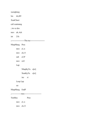 xuonghang
lea dx,tb9
XuatChuoi
call xuatmang
; tro ve dos
mov ah, 4ch
int 21h
;--------------------Thu tuc----------------------
NhapMang Proc
mov cl, n
mov ch, 0
sub cl,'0'
mov si,0
Lap:
NhapKyTu a[si]
XuatKyTu a[si]
inc si
Loop Lap
ret
NhapMang EndP
;---------------max--------------------------
TimMax Proc
mov cl, n
mov ch, 0
 