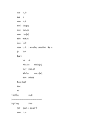 sub cl,'0'
dec cl
mov si,0
mov ch,a[si]
mov max,ch
mov ch,a[si]
mov min,ch
mov ch,0
cmp cl,0 ; neu nhap vao chi co 1 ky tu
je thoi
Lap1:
inc si
Max2so max,a[si]
mov max, al
Min2so min, a[si]
mov min,al
Loop Lap1
thoi:
ret
TimMax endp
;--------------------------------------------
SapTang Proc
xor cx,cx ; gan cx=0
mov cl, n
 