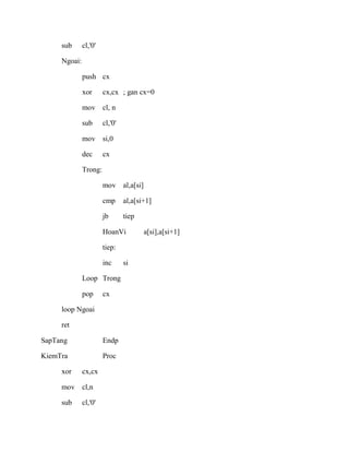 sub cl,'0'
Ngoai:
push cx
xor cx,cx ; gan cx=0
mov cl, n
sub cl,'0'
mov si,0
dec cx
Trong:
mov al,a[si]
cmp al,a[si+1]
jb tiep
HoanVi a[si],a[si+1]
tiep:
inc si
Loop Trong
pop cx
loop Ngoai
ret
SapTang Endp
KiemTra Proc
xor cx,cx
mov cl,n
sub cl,'0'
 