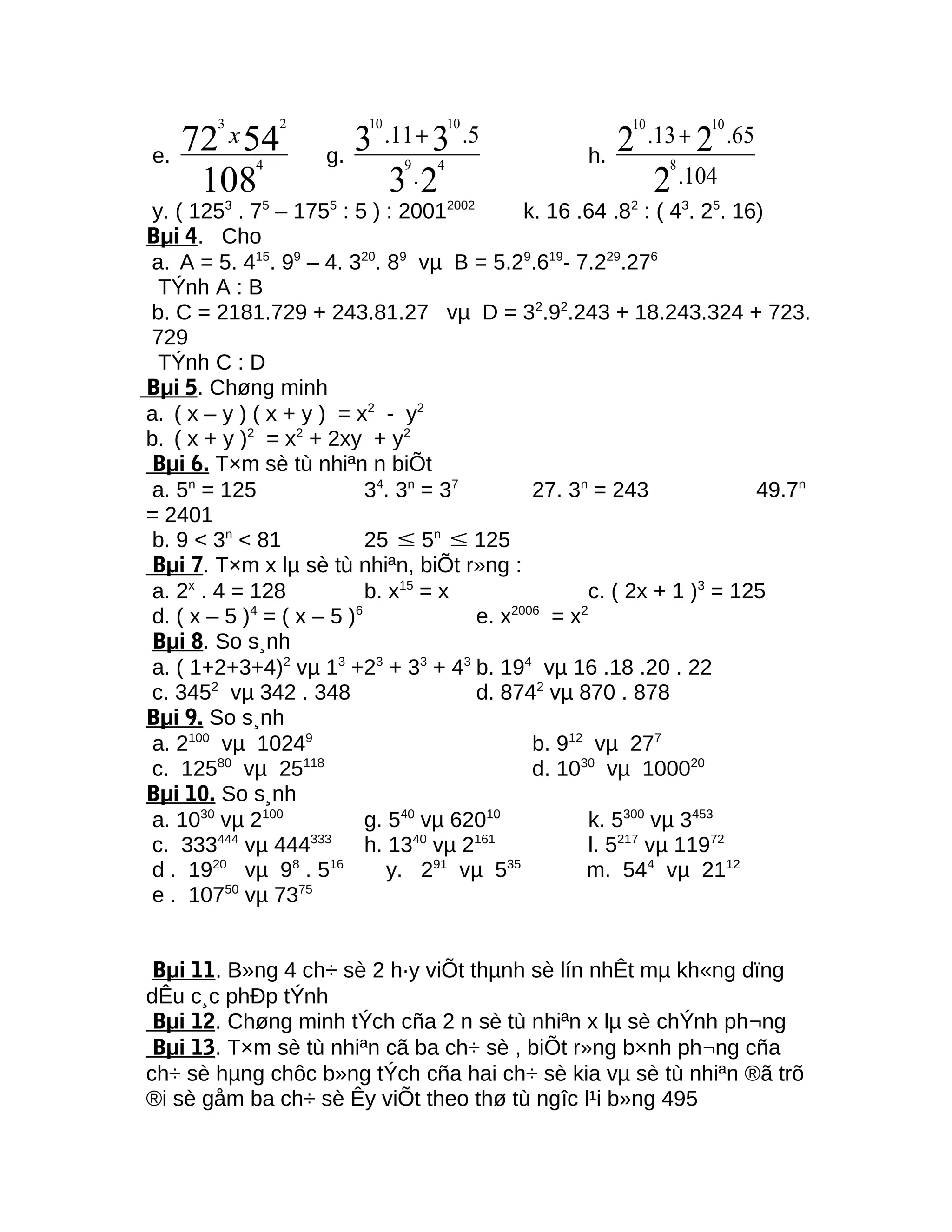 e.
108
5472
4
23
x
g.
23
33
49
1010
.
5.11. +
h.
104.
65.13.
2
22
8
1010
+
y. ( 1253
. 75
– 1755
: 5 ) : 20012002
k. 16 .64 .82
: ( 43
. 25
. 16)
Bµi 4. Cho
a. A = 5. 415
. 99
– 4. 320
. 89
vµ B = 5.29
.619
- 7.229
.276
TÝnh A : B
b. C = 2181.729 + 243.81.27 vµ D = 32
.92
.243 + 18.243.324 + 723.
729
TÝnh C : D
Bµi 5. Chøng minh
a. ( x – y ) ( x + y ) = x2
- y2
b. ( x + y )2
= x2
+ 2xy + y2
Bµi 6. T×m sè tù nhiªn n biÕt
a. 5n
= 125 34
. 3n
= 37
27. 3n
= 243 49.7n
= 2401
b. 9 < 3n
< 81 25 ≤ 5n
≤ 125
Bµi 7. T×m x lµ sè tù nhiªn, biÕt r»ng :
a. 2x
. 4 = 128 b. x15
= x c. ( 2x + 1 )3
= 125
d. ( x – 5 )4
= ( x – 5 )6
e. x2006
= x2
Bµi 8. So s¸nh
a. ( 1+2+3+4)2
vµ 13
+23
+ 33
+ 43
b. 194
vµ 16 .18 .20 . 22
c. 3452
vµ 342 . 348 d. 8742
vµ 870 . 878
Bµi 9. So s¸nh
a. 2100
vµ 10249
b. 912
vµ 277
c. 12580
vµ 25118
d. 1030
vµ 100020
Bµi 10. So s¸nh
a. 1030
vµ 2100
g. 540
vµ 62010
k. 5300
vµ 3453
c. 333444
vµ 444333
h. 1340
vµ 2161
l. 5217
vµ 11972
d . 1920
vµ 98
. 516
y. 291
vµ 535
m. 544
vµ 2112
e . 10750
vµ 7375
Bµi 11. B»ng 4 ch÷ sè 2 h·y viÕt thµnh sè lín nhÊt mµ kh«ng dïng
dÊu c¸c phÐp tÝnh
Bµi 12. Chøng minh tÝch cña 2 n sè tù nhiªn x lµ sè chÝnh ph¬ng
Bµi 13. T×m sè tù nhiªn cã ba ch÷ sè , biÕt r»ng b×nh ph¬ng cña
ch÷ sè hµng chôc b»ng tÝch cña hai ch÷ sè kia vµ sè tù nhiªn ®ã trõ
®i sè gåm ba ch÷ sè Êy viÕt theo thø tù ngîc l¹i b»ng 495
 