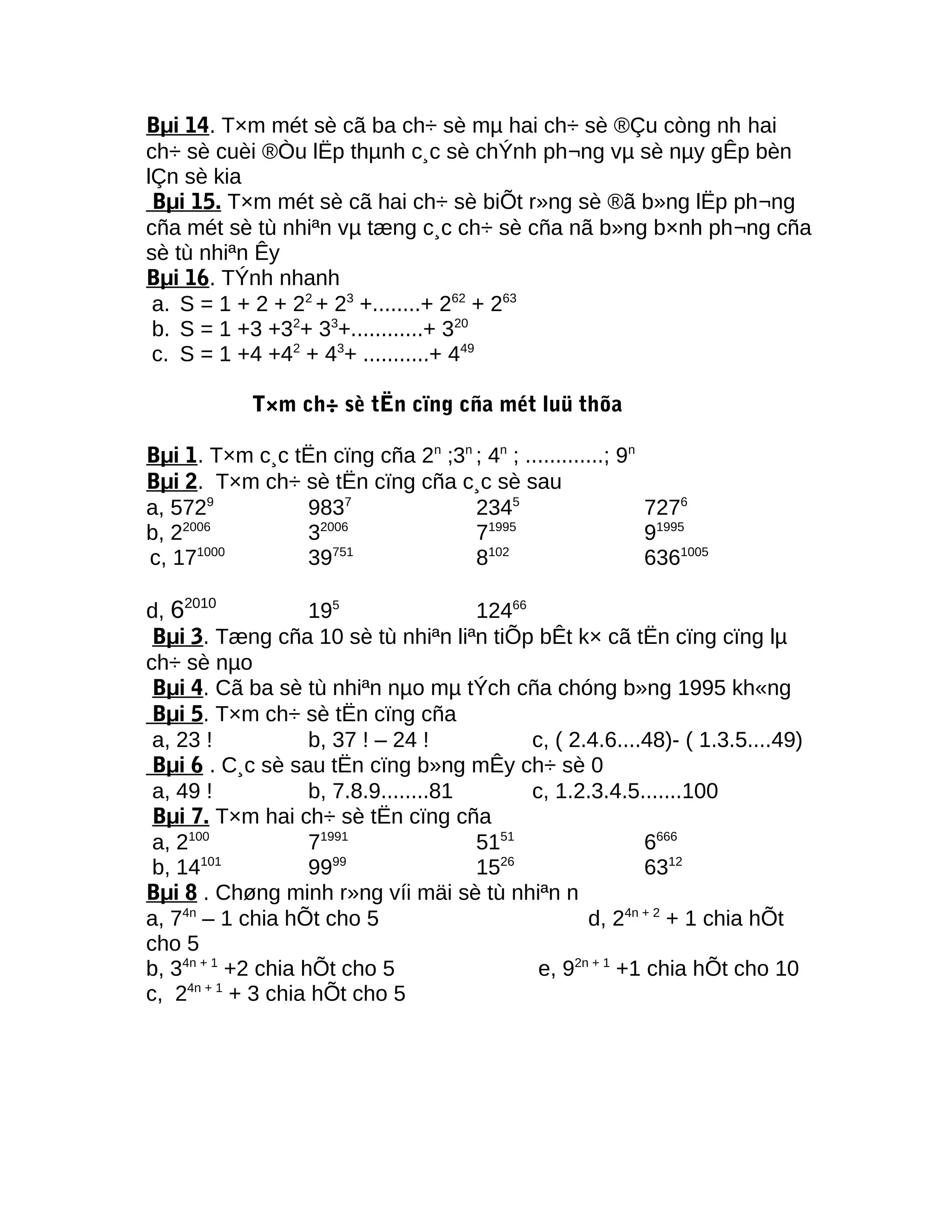 Bµi 14. T×m mét sè cã ba ch÷ sè mµ hai ch÷ sè ®Çu còng nh hai
ch÷ sè cuèi ®Òu lËp thµnh c¸c sè chÝnh ph¬ng vµ sè nµy gÊp bèn
lÇn sè kia
Bµi 15. T×m mét sè cã hai ch÷ sè biÕt r»ng sè ®ã b»ng lËp ph¬ng
cña mét sè tù nhiªn vµ tæng c¸c ch÷ sè cña nã b»ng b×nh ph¬ng cña
sè tù nhiªn Êy
Bµi 16. TÝnh nhanh
a. S = 1 + 2 + 22
+ 23
+........+ 262
+ 263
b. S = 1 +3 +32
+ 33
+............+ 320
c. S = 1 +4 +42
+ 43
+ ...........+ 449
T×m ch÷ sè tËn cïng cña mét luü thõa
Bµi 1. T×m c¸c tËn cïng cña 2n
;3n
; 4n
; .............; 9n
Bµi 2. T×m ch÷ sè tËn cïng cña c¸c sè sau
a, 5729
9837
2345
7276
b, 22006
32006
71995
91995
c, 171000
39751
8102
6361005
d, 62010
195
12466
Bµi 3. Tæng cña 10 sè tù nhiªn liªn tiÕp bÊt k× cã tËn cïng cïng lµ
ch÷ sè nµo
Bµi 4. Cã ba sè tù nhiªn nµo mµ tÝch cña chóng b»ng 1995 kh«ng
Bµi 5. T×m ch÷ sè tËn cïng cña
a, 23 ! b, 37 ! – 24 ! c, ( 2.4.6....48)- ( 1.3.5....49)
Bµi 6 . C¸c sè sau tËn cïng b»ng mÊy ch÷ sè 0
a, 49 ! b, 7.8.9........81 c, 1.2.3.4.5.......100
Bµi 7. T×m hai ch÷ sè tËn cïng cña
a, 2100
71991
5151
6666
b, 14101
9999
1526
6312
Bµi 8 . Chøng minh r»ng víi mäi sè tù nhiªn n
a, 74n
– 1 chia hÕt cho 5 d, 24n + 2
+ 1 chia hÕt
cho 5
b, 34n + 1
+2 chia hÕt cho 5 e, 92n + 1
+1 chia hÕt cho 10
c, 24n + 1
+ 3 chia hÕt cho 5
 