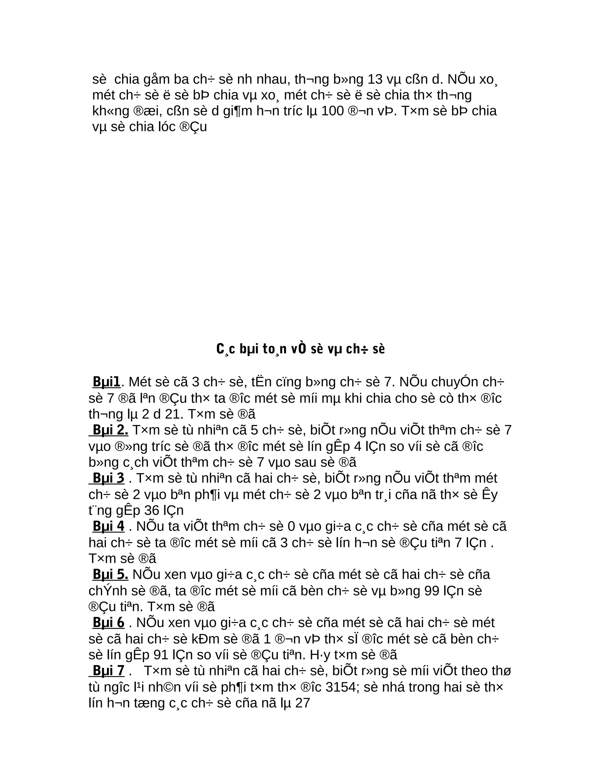 sè chia gåm ba ch÷ sè nh nhau, th¬ng b»ng 13 vµ cßn d. NÕu xo¸
mét ch÷ sè ë sè bÞ chia vµ xo¸ mét ch÷ sè ë sè chia th× th¬ng
kh«ng ®æi, cßn sè d gi¶m h¬n tríc lµ 100 ®¬n vÞ. T×m sè bÞ chia
vµ sè chia lóc ®Çu
C¸c bµi to¸n vÒ sè vµ ch÷ sè
Bµi1. Mét sè cã 3 ch÷ sè, tËn cïng b»ng ch÷ sè 7. NÕu chuyÓn ch÷
sè 7 ®ã lªn ®Çu th× ta ®îc mét sè míi mµ khi chia cho sè cò th× ®îc
th¬ng lµ 2 d 21. T×m sè ®ã
Bµi 2. T×m sè tù nhiªn cã 5 ch÷ sè, biÕt r»ng nÕu viÕt thªm ch÷ sè 7
vµo ®»ng tríc sè ®ã th× ®îc mét sè lín gÊp 4 lÇn so víi sè cã ®îc
b»ng c¸ch viÕt thªm ch÷ sè 7 vµo sau sè ®ã
Bµi 3 . T×m sè tù nhiªn cã hai ch÷ sè, biÕt r»ng nÕu viÕt thªm mét
ch÷ sè 2 vµo bªn ph¶i vµ mét ch÷ sè 2 vµo bªn tr¸i cña nã th× sè Êy
t¨ng gÊp 36 lÇn
Bµi 4 . NÕu ta viÕt thªm ch÷ sè 0 vµo gi÷a c¸c ch÷ sè cña mét sè cã
hai ch÷ sè ta ®îc mét sè míi cã 3 ch÷ sè lín h¬n sè ®Çu tiªn 7 lÇn .
T×m sè ®ã
Bµi 5. NÕu xen vµo gi÷a c¸c ch÷ sè cña mét sè cã hai ch÷ sè cña
chÝnh sè ®ã, ta ®îc mét sè míi cã bèn ch÷ sè vµ b»ng 99 lÇn sè
®Çu tiªn. T×m sè ®ã
Bµi 6 . NÕu xen vµo gi÷a c¸c ch÷ sè cña mét sè cã hai ch÷ sè mét
sè cã hai ch÷ sè kÐm sè ®ã 1 ®¬n vÞ th× sÏ ®îc mét sè cã bèn ch÷
sè lín gÊp 91 lÇn so víi sè ®Çu tiªn. H·y t×m sè ®ã
Bµi 7 . T×m sè tù nhiªn cã hai ch÷ sè, biÕt r»ng sè míi viÕt theo thø
tù ngîc l¹i nh©n víi sè ph¶i t×m th× ®îc 3154; sè nhá trong hai sè th×
lín h¬n tæng c¸c ch÷ sè cña nã lµ 27
 
