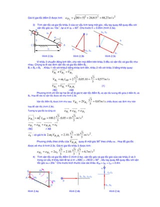 Giá tr gia t c ñi m D ñư c tính:             a D2 =      (80 + 5)2 + 28,815 2    = 88,27 m / s 2

        3) Tính v n t c và gia t c khâu 3 c a cơ c u tính tang m t góc, n u tay quay AB quay ñ u v i
                              -1                  o
            v n t c góc ω= 10s , t i v trí ϕ1 = 60 . Cho trư c h = 0,05m (hình 2.3a).
          B
                    ak                                                 b3, b2
      2                                                    p
                           ϕ1
          3       1
                                                                                      k
      C                                    A                                   π
                          h                           b1
                                                                     b2, b3
                                                                                                   b1
                      Hình 2.3a                         Hình 2.3b                          Hình 2.3c

          Vì khâu 3 chuy n ñ ng t nh ti n, cho nên m i ñi m trên khâu 3 ñ u có v n t c và gia t c như
  nhau. Chúng ta ñi xác ñ nh v n t c và gia t c ñi m B3 .
  B1 ≡ B2 ≡ B3 . Khâu 1 n i v i khâu2 b ng kh p t nh ti n, khâu 2 n i v i khâu 3 b ng kh p quay:
                                V B1 ≠ VB 2 = V B3
                                                            3             3
                                  V B1 = ω1.l AB = 2          .0,05.10 =    = 0,577 m / s
                                                           3             3
                                V B 2 = V B1 + V B 2 B1                              (1)
                          //BC           //AB
             Phương trình ch t n t i hai n s là giá tr v n t c ñi m B2 và v n t c tương ñ i gi a 2 ñi m B1 và
  B2. Ho ñ véc tơ v n t c ñư c v như hình 2.3b.
                                                                          3
             V n t c ñi m B2 ñư c tính như sau:       V B 2 = 2VB 2         = 0,67 m / s. chi   u ñư c xác ñ nh như trên
                                                                         3
  ho ñ v n t c (hình 2.3b).
  Tương t gia t c ta cũng có:                  a B1 ≠ a B 2 = a B3

          2                           3             3
  a B1 = ω1 .l AB = 100.2               .0,05 = 10    m / s2
                                     3             3
  a B 2 = a B1 + a B 2 B1 + a k
  //BC                  // AB
                                           3        3
  a k : có giá tr là 2.ω1.VB 2 B1 = 2.10.     = 10    m / s2 .
                                          6        3
                                                                 o
             Phương chi u theo chi u c a V B B quay ñi m t góc 90 theo chi u ω1 . Ho ñ gia t c
                                             2 1
  ñư c v như            hình 2.3c. Giá tr gia t c khâu 3 ñư c tính:
                                         3          3 3
               a B 2 = a B3 = 2 a k        = 2.10.   .  = 6,7 m / s 2
                                        3          3 3
          4) Tính v n t c và gia t c ñi m C (hình 2.4a), v n t c góc và gia t c góc c a các khâu 2 và 3
             trong cơ c u 4 khâu b n l t i v trí ∠ABC = ∠BCD = 90o , n u tay quay AB quay ñ u v i v n
             t c góc ω1= 20s-1. Cho trư c kích thư c c a các khâu 4lAB = lBC = lCD = 0,4m.

                                                                                    π
 B               ω2
                              C                                                             c2,c3
  1             2
                                                               b1, b2, c2,c3
A         ω1             3
                                ω3         p
                              D                                                            b1, b2

  Hình 2.4a                                        Hình 2.4b                                  Hình 2.4c
 