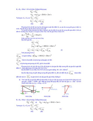 B1 ≡ B2 . Khâu 1 n i v i khâu 2 b ng kh p quay:
                             V B1 = VB 2
                             V B1 = ω1.l AB = 20.0,1 = 2m / s
Tương t : C2 ≡ C3 và         VC 2 = VC 3
                             VC 2 = V B2 + VC 2 B 2                               (1)
                             //AC                ⊥BC

         Phương trình ch t n t i hai n s là giá tr v n t c ñi m C2 và v n t c tương ñ i gi a 2 ñi m C2
và B2. Ho ñ véc tơ v n t c ñư c v như hình 2.5b.
         T ho ñ ta th y răng v n t c ñi m C b ng 0, v n t c ñi m B và v n t c tương ñ i gi a ñi m C ñ i v i
ñi m B là b ng nhau v giá tr và ngư c chi u nhau. V n t c góc khâu 2 ñư c tính:
                VC2 B2            2
         ω2 =                =       = 10rad / s
                  lBC            0,2
         Chi u xác ñ nh như hình v (hình 2.5a)
         Xác ñ nh gia t c:
                                 a B1 = a B2

                                 a B1 = ω1 .l AB = 400.0,1 = 40m / s 2
                                         2


                       aC2 = aC3 = aB2 + aC B + aτ B
                                          n
                                                 C2 2
                                                                                    (2)
                                            2 2
         Trên phương trình 2:
 n
aC B : có giá tr b ng:            ω2 .lBC = 100.0,2 = 20m / s 2
                                   2
   2 2

aτ B : Giá tr chưa bi t, có phương vuông góc v i BC.
 C2 2
a     : có phương song song v i AC, giá tr chưa bi t.
 C2
        Phương trình ch còn t n t i 2 n s là giá tr c a gia t c ti p tương ñ i và gia t c tuy t ñ i
ñi m C . Cách gi i ñư c trình bày trên hình 2.5c.
                                                                            2
        Gia t c ði m C có chi u như hình v và có giá tr b ng 40 + 20 = 60m/s .

         Gia t c ti p trong chuy n ñ ng tương ñ i gi a ñi m C2 ñ i v i ñi m B2 là                   aτ B ñư c bi u
                                                                                                     C2 2
                   n
di n b i véc tơ   c2 c2 có giá tr là 0, do v y gia t c góc khâu 2 b ng 0
      6) Tính v n t c và gia t c ñi m D trên khâu 2 c a cơ c u tay quay con trư t (hình 2.6a) t i v trí
                                       o                                                    -1
         các góc ∠CAB = ∠CDB = 90 . Bi t tay quay AB quay ñ u v i v n t c góc ω1 = 20s và kích
         thư c các khâu lAB =lCD = 0,5lBC = 0,1m.

        B                               D                                               π,d2           c2,c3
                         2
         1                                          p               b1,b2,c2,c3
                                            C
        A
                  ω1                3                                                          b1,b2
                Hình 2.6a                               Hình 2.6b                       Hình 2.6c

B1 ≡ B2 . Khâu 1 n i v i khâu 2 b ng kh p quay:
                  V B1 = VB 2 và                V B1 = ω1.l AB = 20.0,1 = 2m / s
Tương t : C2 ≡ C3 và         VC 2 = VC3
                             VC 2 = V B2 + VC 2 B 2                               (1)
                             //AC                ⊥BC
 
