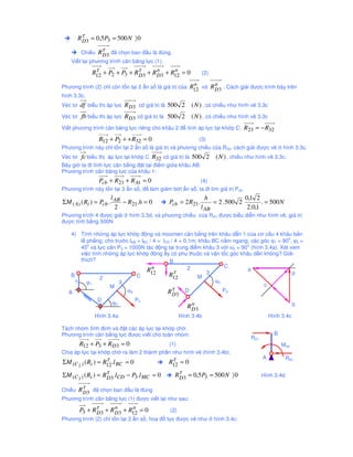 Rτ 3 = 0,5 P3 = 500 N 〉 0
          D

          Chi u   Rτ 3 ñã ch n ban ñ u là ñúng.
                   D
    Vi t l i phương trình cân băng l c (1):

              R12 + P2 + P3 + Rτ 3 + R D3 + R12 = 0
               τ
                               D
                                       n     n
                                                             (2)

                                                         n       n
Phương trình (2) ch còn t n t i 2 n s là giá tr c a     R12 và R D3 . Cách gi i ñư c trình bày trên
hình 3.3c.
Véc tơ df bi u th áp l c R D3 có giá tr là 500 2        ( N ) , có chi u như hình v 3.3c
Véc tơ fb bi u th áp l c R D 3 có giá tr là 500 2       ( N ) , có chi u như hình v 3.3c
Vi t phương trình cân băng l c riêng cho khâu 2 ñ tính áp l c t i kh p C: R23         = − R32
              R12 + P2 + + R32 = 0                    (3)
Phương trình này ch t n t i 2 n s là giá tr và phương chi u c a R32. cách gi i ñư c v             hình 3.3c.
Véc tơ    fc bi u th áp l c t i kh p C R32 có giá tr là 500 2       ( N ) , chi u như hình v 3.3c.
Bây gi ta ñi tính l c cân b ng ñ t t i ñi m gi a khâu AB:
Phương trình cân băng l c c a khâu 1:
              Pcb + R21 + R A1 = 0                     (4)
Phương trình này t n t i 3 n s , ñ làm gi m b t n s , ta ñi tìm giá tr Pcb:
                      l                                       h                   0,1 2
ΣM ( A) ( Ri ) = Pcb . AB − R21 .h = 0        Pcb = 2 R21.          = 2 . 500 2          . = 500 N
                        2                                    l AB                  2.0,1
Phương trình 4 ñư c gi i      hình 3.3d, và phương chi u c a RA1 ñư c bi u di n như hình v , giá tr
ñư c tính b ng 500N

    4) Tính nh ng áp l c kh p ñ ng và moomen cân b ng trên khâu d n 1 c a cơ c u 4 khâu b n
                                                                                            o
       l ph ng; cho trư c lAB = lBC / 4 = lCD / 4 = 0,1m; khâu BC n m ngang; các góc ϕ1 = 90 , ϕ2 =
          o                                                                o
       45 và l c c n P3 = 1000N tác ñ ng t i trung ñi m khâu 3 v i α3 = 90 (hình 3.4a). Xét xem
       vi c tính nh ng áp l c kh p ñ ng y có ph thu c và v n t c góc khâu d n không? Gi i
       thích?                                B
                                     n                2            C
                                   R12                                     a
                                               τ             3                                d
    B           2             C              R12          M
     1   ϕ1             3                                       α3
                    M                                                             c
   A                      α3                Rτ 3 D
                                               D
                                                                   P3
               D             P3
                     ϕ2                                 n                                     b
                                                      R D3
              Hình 3.4a                           Hình 3.4b                         Hình 3.4c

Tách nhóm tĩnh ñ nh và ñ t các áp l c t i kh p ch .
Phương trình cân b ng l c ñư c vi t cho toàn nhóm:                                            B
                                                                                    R21
         R12 + P3 + RD3 = 0                   (1)                                                 Mcb
Chia áp l c t i kh p ch ra làm 2 thành ph n như hình v (hình 3.4b):
                    τ                          τ                                          A           RA1
ΣM (C 2 ) ( Ri ) = R12 .l BC = 0              R12 = 0

ΣM (C 3 ) ( Ri ) = Rτ 3 .lCD − P3 .l MC = 0
                    D                             Rτ 3 = 0,5 P3 = 500 N 〉 0
                                                   D                                      Hình 3.4d

Chi u    Rτ 3 ñã ch n ban ñ u là ñúng
          D
Phương trình cân b ng l c (1) ñư c vi t l i như sau:

         P3 + Rτ 3 + R D3 + R12 = 0
               D
                       n     n
                                              (2)
Phương trình (2) ch t n t i 2 n s , ho ñ l c ñư c v như             hình 3.4c.
 