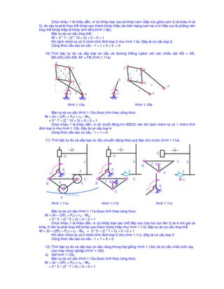 Ch n khâu 1 là khâu d n, vì có kh p lo i cao là kh p cam (ti p xúc gi a cam 3 và khâu 4 và
5), do v y ta ph i thay th kh p cao thành kh p th p (do biên d ng cam t i v trí ti p xúc là ph ng nên
thay th kh p th p là kh p t nh ti n)(hình 1.9b).
        B c t do cơ c u thay th :
        W = 3 * 7 – (2 * 10 + 0) + 0 – 0 = 1
        Khi tách nhóm ta có 3 nhóm tĩnh ñinh lo i 2 như hình 1.9c. ðây là cơ c u lo i 2.
        Công th c c u t o cơ c u : 1 = 1 + 0 + 0 + 0

    10) Tính b c t do và x p lo i cơ c u v                                       ñư ng th ng Lipkin v i các chi u dài AD = AE,
        BD=DC=CE=EB, AF = FB (hình 1.11a)
              C
                          6               D                                            C                   D
                                                                                                   6
               7                  5                                                        7           5
                  E                                                                        E
                           4                                                       B
                                          B                                                        4
                                                  3                                                            B
                                                                                                                   3               A
                              1                                              1
                                                                                                       2
                                      F       2           A                        F                               A


                                  Hình 1.10a                                                       Hình 1.10b

        B c t do cơ c u Hình 1.10a ñư c tính theo công th c:
    W = 3n – (2P5 + P4) + rth - Wth
       = 3 * 7 – (2 * 10 + 0) + 0 – 0 = 1
        Ch n khâu 1 là khâu d n, vì có chu i ñ ng kín BDCE nên khi tách nhóm ta có 1 nhóm tĩnh
ñ nh lo i 4 như hình 1.10b. ðây là cơ c u lo i 4
        Công th c c u t o cơ c u : 1 = 1 + 0

    11) Tính b c t do và x p lo i cơ c u chuy n ñ ng theo qu ñ o cho trư c (hình 1.11a)


                                                                                                                       G
                          G                                                  G
                                                          5                                    5                                       C       5
                                                                                                                   2 E
                                                                                                           B
                       A                                                   A                                               3
        1
                                                  F               1                    4 F                                     D       4 F
                                                          C                                    C                                           C
                   2                                                   2 E
    B                                                 4       B
                          D                                                  3                                           A
               3                                                                                               1
                                                                               D
                      E
            Hình 1.11a                                                Hình 1.11b                                       Hình 1.11c

        B c t do cơ c u Hình 1.11a ñư c tính theo công th c:
   W = 3n – (2P5 + P4) + rth - Wth
      = 3 * 5 – (2 * 5 + 2) + 0 – 2 = 1
        Ch n khâu 1 là khâu d n, vì có kh p lo i cao ch ti p xúc c a hai con lăn 3 và 4 v i giá và
khâu 5 nên ta ph i thay th kh p cao thành kh p th p như hình 1.11b. B c t do cơ c u thay th :
W = 3n – (2P5 + P4) + rth - Wth = 3 * 5 – (2 * 7 + 0) + 0 – 0 = 1
        Khi tách nhóm ta có 2 nhóm tĩnh ñ nh lo i 2 như hình 1.11c. ðây là cơ c u lo i 2
        Công th c c u t o cơ c u : 1 = 1 + 0 + 0

   12) Tính b c t do và x p lo i cơ c u nâng thùng h t gi ng (hình 1.12a) và cơ c u nh c lư i cày
       c a máy nông nghi p (hình 1.12b)
   a) Xét hình 1.12a:
       B c t do cơ c u Hình 1.12a ñư c tính theo công th c:
   W = 3n – (2P5 + P4) + rth - Wth
     = 3 * 5 – (2 * 7 + 0) + 0 – 0 = 1
 