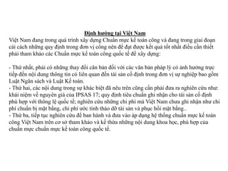 Định hướng tại Việt Nam
Việt Nam đang trong quá trình xây dựng Chuẩn mực kế toán công và đang trong giai đoạn
cải cách những quy định trong đơn vị công nên để đạt được kết quả tốt nhất điều cần thiết
phải tham khảo các Chuẩn mực kế toán công quốc tế để xây dựng:
- Thứ nhất, phải có những thay đổi căn bản đối với các văn bản pháp lý có ảnh hưởng trực
tiếp đến nội dung thông tin có liên quan đến tài sản cố định trong đơn vị sự nghiệp bao gồm
Luật Ngân sách và Luật Kế toán.
- Thứ hai, các nội dung trong sự khác biệt đã nêu trên cũng cần phải đưa ra nghiên cứu như:
khái niệm về nguyên giá của IPSAS 17; quy định tiêu chuẩn ghi nhận cho tài sản cố định
phù hợp với thông lệ quốc tế; nghiên cứu những chi phí mà Việt Nam chưa ghi nhận như chi
phí chuẩn bị mặt bằng, chi phí ước tính tháo dỡ tài sản và phục hồi mặt bằng..
- Thứ ba, tiếp tục nghiên cứu để ban hành và đưa vào áp dụng hệ thống chuẩn mực kế toán
công Việt Nam trên cơ sở tham khảo và kế thừa những nội dung khoa học, phù hợp của
chuẩn mực chuẩn mực kế toán công quốc tế.
 