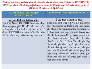 Tài sản cố định theo Thông tư
107/2017/TT-BTC
Chuẩn mực kế toán công quốc tế (IPSAS) 17
Về xác định giá trị ban đầu:
Tại Việt Nam: TSCĐHH được xác định
theo nguyên giá. Do đó, chỉ bao gồm
những chi phí mà đơn vị bỏ ra để có
được TSCĐHH tính đến thời điểm đưa
tài sản vào trạng thái sẵn sàng phục vụ.
Về xác định giá trị ban đầu:
Theo quy định của IPSAS 17: Bất động
sản, nhà xưởng và thiết bị đủ tiêu chuẩn
ghi nhận là tài sản phải được xác định giá
trị ban đầu theo nguyên giá. Trong các
chi phí liên quan đến nguyên giá có: chi
phí chuẩn bị mặt bằng, chi phí vận
chuyển và bốc xếp ban đầu, chi phí lắp
đặt và chi phí cho chuyên gia như là chi
phí trả cho kỹ sư, kiến trúc sư; chi phí
ước tính để tháo dỡ tài sản và phục hồi
mặt bằng, khoản chi phí này được ghi
nhận đến mức mà nó được ghi nhận là
một khoản dự phòng
Những nội dung cơ bản của kế toán tài sản cố định theo Thông tư 107/2017/TT-
BTC, so sánh với những nội dung cơ bản của Chuẩn mực kế toán công quốc tế
(IPSAS) 17 tài sản cố định? (tt)
 