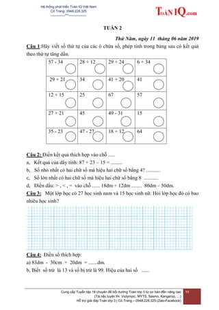 Hệ thống phát triển Toán IQ Việt Nam
Cô Trang: 0948.228.325
-------------***----------------
Cung cấp Tuyển tập 18 chuyên đề bồi dưỡng Toán lớp 3 từ cơ bản đến nâng cao
(Tài liệu luyện thi Violympic, MYTS, Sasmo, Kangaroo, …)
Hỗ trợ giải đáp Toán lớp 3 | Cô Trang – 0948.228.325 (Zalo-Facebook)
10
TUẦN 2
Thứ Năm, ngày 11 tháng 06 năm 2019
Câu 1:Hãy viết số thứ tự của các ô chứa số, phép tính trong bảng sau có kết quả
theo thứ tự tăng dần.
57 - 34 28 + 12 29 + 24 6 + 34
29 + 21 34 41 + 20 41
12 + 15 25 67 57
27 + 21 45 49 - 31 15
35 - 23 47 - 27 18 + 12 64
Câu 2: Điền kết quả thích hợp vào chỗ .....
a, Kết quả của dãy tính: 87 + 23 – 15 = .........
b, Số nhỏ nhất có hai chữ số mà hiệu hai chữ số bằng 4? ...........
c, Số lớn nhất có hai chữ số mà hiệu hai chữ số bằng 8 ...........
d, Điền dấu: > , < , = vào chỗ ...... 18dm + 12dm ........ 80dm – 50dm.
Câu 3: Một lớp học có 27 học sinh nam và 15 học sinh nữ. Hỏi lớp học đó có bao
nhiêu học sinh?
Câu 4: Điền số thích hợp:
a) 83dm - 30cm + 20dm = .......dm.
b, Biết số trừ là 13 và số bị trừ là 99. Hiệu của hai số ......
 