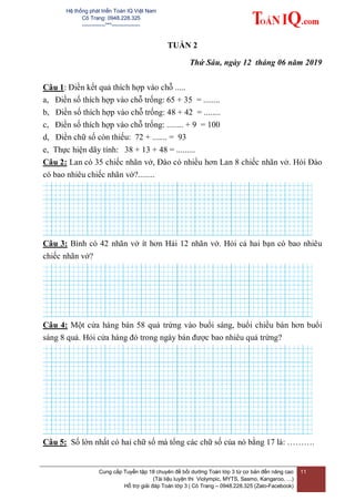 Hệ thống phát triển Toán IQ Việt Nam
Cô Trang: 0948.228.325
-------------***----------------
Cung cấp Tuyển tập 18 chuyên đề bồi dưỡng Toán lớp 3 từ cơ bản đến nâng cao
(Tài liệu luyện thi Violympic, MYTS, Sasmo, Kangaroo, …)
Hỗ trợ giải đáp Toán lớp 3 | Cô Trang – 0948.228.325 (Zalo-Facebook)
11
TUẦN 2
Thứ Sáu, ngày 12 tháng 06 năm 2019
Câu 1: Điền kết quả thích hợp vào chỗ .....
a, Điền số thích hợp vào chỗ trống: 65 + 35 = ........
b, Điền số thích hợp vào chỗ trống: 48 + 42 = ........
c, Điền số thích hợp vào chỗ trống: ........ + 9 = 100
d, Điền chữ số còn thiếu: 72 + ....... = 93
e, Thực hiện dãy tính: 38 + 13 + 48 = .........
Câu 2: Lan có 35 chiếc nhãn vở, Đào có nhiều hơn Lan 8 chiếc nhãn vở. Hỏi Đào
có bao nhiêu chiếc nhãn vở?........
Câu 3: Bình có 42 nhãn vở ít hơn Hải 12 nhãn vở. Hỏi cả hai bạn có bao nhiêu
chiếc nhãn vở?
Câu 4: Một cửa hàng bán 58 quả trứng vào buổi sáng, buổi chiều bán hơn buổi
sáng 8 quả. Hỏi cửa hàng đó trong ngày bán được bao nhiêu quả trứng?
Câu 5: Số lớn nhất có hai chữ số mà tổng các chữ số của nó bằng 17 là: ……….
 