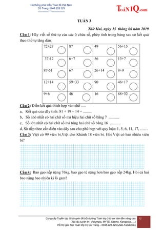 Hệ thống phát triển Toán IQ Việt Nam
Cô Trang: 0948.228.325
-------------***----------------
Cung cấp Tuyển tập 18 chuyên đề bồi dưỡng Toán lớp 3 từ cơ bản đến nâng cao
(Tài liệu luyện thi Violympic, MYTS, Sasmo, Kangaroo, …)
Hỗ trợ giải đáp Toán lớp 3 | Cô Trang – 0948.228.325 (Zalo-Facebook)
12
TUẦN 3
Thứ Hai, ngày 15 tháng 06 năm 2019
Câu 1: Hãy viết số thứ tự của các ô chứa số, phép tính trong bảng sau có kết quả
theo thứ tự tăng dần.
72+27 87 49 56+15
37-12 6+7 56 13+7
87-51 67 26+14 8+9
12+14 59+33 90 46+17
9+6 46 16 68+32
Câu 2: Điền kết quả thích hợp vào chỗ .....
a, Kết quả của dãy tính: 81 + 19 – 14 = .........
b, Số nhỏ nhất có hai chữ số mà hiệu hai chữ số bằng 7 ...........
c, Số lớn nhất có hai chữ số mà tổng hai chữ số bằng 16 ...........
d, Số tiếp theo cần điền vào dãy sau cho phù hợp với quy luật: 1, 5, 6, 11, 17, ……
Câu 3: Việt có 99 viên bi,Việt cho Khánh 18 viên bi. Hỏi Việt có bao nhiêu viên
bi?
Câu 4: Bao gạo nếp nặng 76kg, bao gạo tẻ nặng hơn bao gạo nếp 24kg. Hỏi cả hai
bao nặng bao nhiêu ki lô gam?
 
