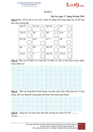 Hệ thống phát triển Toán IQ Việt Nam
Cô Trang: 0948.228.325
-------------***----------------
Cung cấp Tuyển tập 18 chuyên đề bồi dưỡng Toán lớp 3 từ cơ bản đến nâng cao
(Tài liệu luyện thi Violympic, MYTS, Sasmo, Kangaroo, …)
Hỗ trợ giải đáp Toán lớp 3 | Cô Trang – 0948.228.325 (Zalo-Facebook)
14
TUẦN 3
Thứ Tư, ngày 17 tháng 06 năm 2019
Câu 1:Hãy viết số thứ tự của các ô chứa số, phép tính trong bảng sau có kết quả
theo thứ tự tăng dần.
29+23 12+14 26+14 39
58+17 56 90 9+6
67+24 8+9 6+7 29
48 49 48+32 15+56
37-12 5 28+14 57+31
Câu 2: Thảo có 28 nhãn vở ít hơn Hà 16 nhãn vở. Hỏi cả hai bạn có bao nhiêu
chiếc nhãn vở?
Câu 3: Một cửa hàng bán 68 quả trứng vào buổi sáng, buổi chiều bán hơn 15 quả
trứng. Hỏi cửa hàng đó trong ngày bán được bao nhiêu quả trứng?
Câu 4: Tổng của 2 số tròn chục nhỏ nhất có tổng các chữ số là 10? ...........
Trả lời: …………….
 