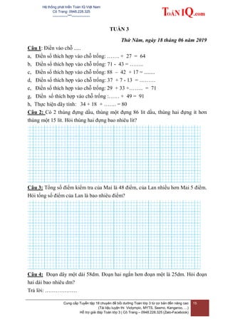 Hệ thống phát triển Toán IQ Việt Nam
Cô Trang: 0948.228.325
-------------***----------------
Cung cấp Tuyển tập 18 chuyên đề bồi dưỡng Toán lớp 3 từ cơ bản đến nâng cao
(Tài liệu luyện thi Violympic, MYTS, Sasmo, Kangaroo, …)
Hỗ trợ giải đáp Toán lớp 3 | Cô Trang – 0948.228.325 (Zalo-Facebook)
15
TUẦN 3
Thứ Năm, ngày 18 tháng 06 năm 2019
Câu 1: Điền vào chỗ .....
a, Điền số thích hợp vào chỗ trống: ……. + 27 = 64
b, Điền số thích hợp vào chỗ trống: 71 - 43 = ……..
c, Điền số thích hợp vào chỗ trống: 88 – 42 + 17 = ........
d, Điền số thích hợp vào chỗ trống: 37 + 7 - 13 = ………
e, Điền số thích hợp vào chỗ trống: 29 + 33 +…….. = 71
g, Điền số thích hợp vào chỗ trống :…… + 49 = 91
h, Thực hiện dãy tính: 34 + 18 + ……. = 80
Câu 2: Có 2 thùng đựng dầu, thùng một đựng 86 lít dầu, thùng hai đựng ít hơn
thùng một 15 lít. Hỏi thùng hai đựng bao nhiêu lít?
Câu 3: Tổng số điểm kiểm tra của Mai là 48 điểm, của Lan nhiều hơn Mai 5 điểm.
Hỏi tổng số điểm của Lan là bao nhiêu điểm?
Câu 4: Đoạn dây một dài 58dm. Đoạn hai ngắn hơn đoạn một là 25dm. Hỏi đoạn
hai dài bao nhiêu dm?
Trả lời: ………………
 