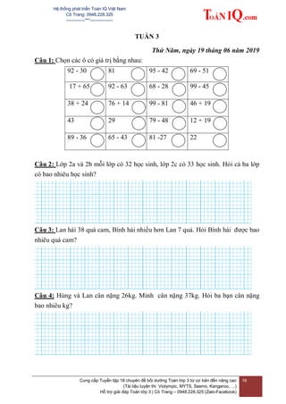 Hệ thống phát triển Toán IQ Việt Nam
Cô Trang: 0948.228.325
-------------***----------------
Cung cấp Tuyển tập 18 chuyên đề bồi dưỡng Toán lớp 3 từ cơ bản đến nâng cao
(Tài liệu luyện thi Violympic, MYTS, Sasmo, Kangaroo, …)
Hỗ trợ giải đáp Toán lớp 3 | Cô Trang – 0948.228.325 (Zalo-Facebook)
16
TUẦN 3
Thứ Năm, ngày 19 tháng 06 năm 2019
Câu 1: Chọn các ô có giá trị bằng nhau:
92 - 30 81 95 - 42 69 - 51
17 + 65 92 - 63 68 - 28 99 - 45
38 + 24 76 + 14 99 - 81 46 + 19
43 29 79 - 48 12 + 19
89 - 36 65 - 43 81 -27 22
Câu 2: Lớp 2a và 2b mỗi lớp có 32 học sinh, lớp 2c có 33 học sinh. Hỏi cả ba lớp
có bao nhiêu học sinh?
Câu 3: Lan hái 38 quả cam, Bình hái nhiều hơn Lan 7 quả. Hỏi Bình hái được bao
nhiêu quả cam?
Câu 4: Hùng và Lan cân nặng 26kg. Minh cân nặng 37kg. Hỏi ba bạn cân nặng
bao nhiêu kg?
 