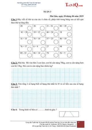 Hệ thống phát triển Toán IQ Việt Nam
Cô Trang: 0948.228.325
-------------***----------------
Cung cấp Tuyển tập 18 chuyên đề bồi dưỡng Toán lớp 3 từ cơ bản đến nâng cao
(Tài liệu luyện thi Violympic, MYTS, Sasmo, Kangaroo, …)
Hỗ trợ giải đáp Toán lớp 3 | Cô Trang – 0948.228.325 (Zalo-Facebook)
17
TUẦN 3
Thứ Sáu, ngày 20 tháng 06 năm 2019
Câu 1:Hãy viết số thứ tự của các ô chứa số, phép tính trong bảng sau có kết quả
theo thứ tự tăng dần.
20 36 21 - 16 46 + 28
41 + 28 18 + 12 46 + 24 18
16 + 15 76 + 14 57 + 23 46 + 19
76 + 17 6 + 9 27 94
89 - 32 86 + 14 78 56 + 5
Câu 2: Nhà bác Hà vừa bán 2 con lợn, con bé cân nặng 78kg, con to cân nặng hơn
con bé 13kg. Hỏi con to cân nặng bao nhiêu kg?
Câu 3: Tìm tổng 2 số hạng biết số hạng thứ nhất là 35 và số liền sau của số hạng
thứ nhất ?
Câu 4: Trong hình vẽ bên có ……….hình tứ giác.?
 