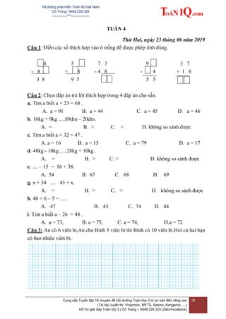 Hệ thống phát triển Toán IQ Việt Nam
Cô Trang: 0948.228.325
-------------***----------------
Cung cấp Tuyển tập 18 chuyên đề bồi dưỡng Toán lớp 3 từ cơ bản đến nâng cao
(Tài liệu luyện thi Violympic, MYTS, Sasmo, Kangaroo, …)
Hỗ trợ giải đáp Toán lớp 3 | Cô Trang – 0948.228.325 (Zalo-Facebook)
18
TUẦN 4
Thứ Hai, ngày 23 tháng 06 năm 2019
Câu 1: Điền các số thích hợp vào ô trống để được phép tính đúng.
4 5 7 3 9 3 7
- 4 + 8 - 4 8 - 4 + 1 6
3 8 9 5 5 5
Câu 2: Chọn đáp án trả lời thích hợp trong 4 đáp án cho sẵn.
a. Tìm a biết a + 23 = 68 .
A. a = 91 B. a = 44 C. a = 45 D. a = 46
b. 16kg + 9kg .....89dm – 20dm.
A. = B. > C. < D. không so sánh được
c. Tìm a biết a + 32 = 47 .
A. a = 16 B. a = 15 C. a = 79 D. a = 17
d. 48kg - 10kg .....28kg + 10kg .
A. = B. > C. < D. không so sánh được
e. .... – 15 = 16 + 38.
A. 54 B. 67 C. 68 D. 69
g. x + 34 .... 43 + x.
A. = B. > C. < D. không so sánh được
h. 46 + 6 – 5 = .....
A. 47 B. 43 C. 74 D. 44
i. Tìm a biết a – 26 = 48 .
A. a = 73, B. a = 75, C. a = 74, D.a = 72
Câu 3: An có 6 viên bi,An cho Bình 3 viên bi thì Bình có 10 viên bi.Hỏi cả hai bạn
có bao nhiêu viên bi.
 