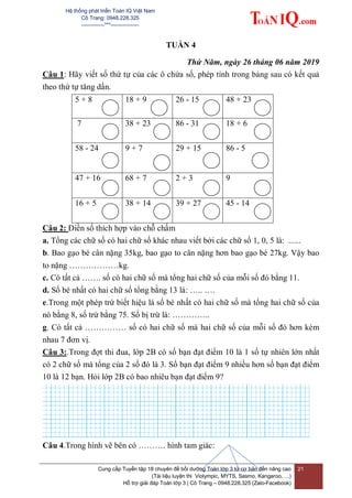 Hệ thống phát triển Toán IQ Việt Nam
Cô Trang: 0948.228.325
-------------***----------------
Cung cấp Tuyển tập 18 chuyên đề bồi dưỡng Toán lớp 3 từ cơ bản đến nâng cao
(Tài liệu luyện thi Violympic, MYTS, Sasmo, Kangaroo, …)
Hỗ trợ giải đáp Toán lớp 3 | Cô Trang – 0948.228.325 (Zalo-Facebook)
21
TUẦN 4
Thứ Năm, ngày 26 tháng 06 năm 2019
Câu 1: Hãy viết số thứ tự của các ô chứa số, phép tính trong bảng sau có kết quả
theo thứ tự tăng dần.
5 + 8 18 + 9 26 - 15 48 + 23
7 38 + 23 86 - 31 18 + 6
58 - 24 9 + 7 29 + 15 86 - 5
47 + 16 68 + 7 2 + 3 9
16 + 5 38 + 14 39 + 27 45 - 14
Câu 2: Điền số thích hợp vào chỗ chấm
a. Tổng các chữ số có hai chữ số khác nhau viết bởi các chữ số 1, 0, 5 là: ......
b. Bao gạo bé cân nặng 35kg, bao gạo to cân nặng hơn bao gạo bé 27kg. Vậy bao
to nặng ………………kg.
c. Có tất cả ……. số có hai chữ số mà tổng hai chữ số của mỗi số đó bằng 11.
d. Số bé nhất có hai chữ số tổng bằng 13 là: ….. ….
e.Trong một phép trừ biết hiệu là số bé nhất có hai chữ số mà tổng hai chữ số của
nó bằng 8, số trừ bằng 75. Số bị trừ là: …………..
g. Có tất cả …………… số có hai chữ số mà hai chữ số của mỗi số đó hơn kém
nhau 7 đơn vị.
Câu 3:.Trong đợt thi đua, lớp 2B có số bạn đạt điểm 10 là 1 số tự nhiên lớn nhất
có 2 chữ số mà tổng của 2 số đó là 3. Số bạn đạt điểm 9 nhiều hơn số bạn đạt điểm
10 là 12 bạn. Hỏi lớp 2B có bao nhiêu bạn đạt điểm 9?
Câu 4.Trong hình vẽ bên có ………. hình tam giác:
 