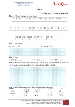 Hệ thống phát triển Toán IQ Việt Nam
Cô Trang: 0948.228.325
-------------***----------------
Cung cấp Tuyển tập 18 chuyên đề bồi dưỡng Toán lớp 3 từ cơ bản đến nâng cao
(Tài liệu luyện thi Violympic, MYTS, Sasmo, Kangaroo, …)
Hỗ trợ giải đáp Toán lớp 3 | Cô Trang – 0948.228.325 (Zalo-Facebook)
22
TUẦN 4
Thứ Sáu, ngày 27 tháng 06 năm 2019
Câu 1: Nối các ô có giá trị bằng nhau:
72 – a = 38 72 - 54 61 – a = 42 93 – a = 48 30 +37
86 18 26 57 34 + 58 49 + 18 69 + 25 a = 19 a = 45 a = 34
82 - 25 90 - 64 57 + 29 57 + 37 67 + 25
Câu 2. Tìm y biết:
a) y + 27 = 72 b) 100 – y = 37
Câu 3. Tính:
a) 100 – 57 = ...... b) 78 – 29 = ...... c) 93 – 58 = ....
Câu 4. Hà có 55 viên bi, Hà cho em một số bi là số tự nhiên nhỏ nhất có 2 chữ số
mà tổng các chữ số của nó là 8. Hỏi Hà còn lại bao nhiêu viên bi?
Câu 5: Điền số thích hợp vào ô trống để được phép tính đúng.
4 3 3 4 9
+ + 9 + 6 + 1 8 - 9
7 2 7 4 8 5 8 5 4 6
 