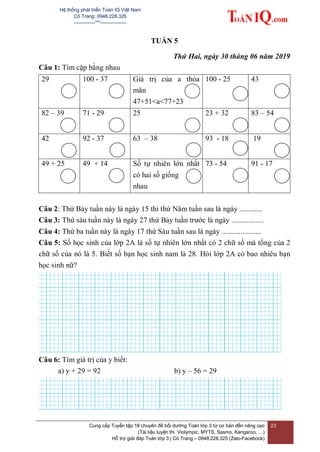 Hệ thống phát triển Toán IQ Việt Nam
Cô Trang: 0948.228.325
-------------***----------------
Cung cấp Tuyển tập 18 chuyên đề bồi dưỡng Toán lớp 3 từ cơ bản đến nâng cao
(Tài liệu luyện thi Violympic, MYTS, Sasmo, Kangaroo, …)
Hỗ trợ giải đáp Toán lớp 3 | Cô Trang – 0948.228.325 (Zalo-Facebook)
23
TUẦN 5
Thứ Hai, ngày 30 tháng 06 năm 2019
Câu 1: Tìm cặp bằng nhau
29 100 - 37 Giá trị của a thỏa
mãn
47+51<a<77+23
100 - 25 43
82 – 39 71 - 29 25 23 + 32 83 – 54
42 92 - 37 63 – 38 93 - 18 19
49 + 25 49 + 14 Số tự nhiên lớn nhất
có hai số giống
nhau
73 - 54 91 - 17
Câu 2: Thứ Bảy tuần này là ngày 15 thì thứ Năm tuần sau là ngày ............
Câu 3: Thứ sáu tuần này là ngày 27 thứ Bảy tuần trước là ngày .................
Câu 4: Thứ ba tuần này là ngày 17 thứ Sáu tuần sau là ngày .....................
Câu 5: Số học sinh của lớp 2A là số tự nhiên lớn nhất có 2 chữ số mà tổng của 2
chữ số của nó là 5. Biết số bạn học sinh nam là 28. Hỏi lớp 2A có bao nhiêu bạn
học sinh nữ?
Câu 6: Tìm giá trị của y biết:
a) y + 29 = 92 b) y – 56 = 29
 