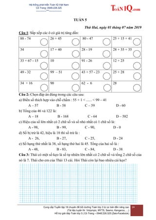 Hệ thống phát triển Toán IQ Việt Nam
Cô Trang: 0948.228.325
-------------***----------------
Cung cấp Tuyển tập 18 chuyên đề bồi dưỡng Toán lớp 3 từ cơ bản đến nâng cao
(Tài liệu luyện thi Violympic, MYTS, Sasmo, Kangaroo, …)
Hỗ trợ giải đáp Toán lớp 3 | Cô Trang – 0948.228.325 (Zalo-Facebook)
24
TUẦN 5
Thứ Hai, ngày 01 tháng 07 năm 2019
Câu 1: Sắp xếp các ô có giá trị tăng dần:
88 - 74 26 + 45 80 - 47 25 + 15 + 41
34 17 + 40 28 - 19 28 + 35 + 35
33 + 67 - 15 10 91 - 26 12 + 25
49 - 32 99 – 51 43 + 57 - 23 25 + 28
34 + 16 90 62 - 6 28
Câu 2: Chọn đáp án đúng trong các câu sau:
a) Điền số thích hợp vào chỗ chấm : 55 + 1 < ...... < 99 – 41
A – 57 B - 58 C – 59 D - 60
b) Tổng của 46 và 122 là:
A – 18 B - 168 C - 64 D – 582
c) Hiệu của số lớn nhất có 2 chữ số và số nhỏ nhất có 1 chữ số là:
A - 98, B - 99, C - 90, D - 0
d) Số bị trừ là 42, hiệu là 18 thì số trừ là :
A - 26, B - 27, C - 25, D - 24
e) Số hạng thứ nhất là 38, số hạng thứ hai là 45. Tổng của hai số là :
A - 48, B - 83, C - 84, D - 38
Câu 3: Thái có một số kẹo là số tự nhiên lớn nhất có 2 chữ số và tổng 2 chữ số của
nó là 7. Thái cho em của Thái 13 cái. Hỏi Thái còn lại bao nhiêu cái kẹo?
 