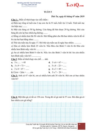 Hệ thống phát triển Toán IQ Việt Nam
Cô Trang: 0948.228.325
-------------***----------------
Cung cấp Tuyển tập 18 chuyên đề bồi dưỡng Toán lớp 3 từ cơ bản đến nâng cao
(Tài liệu luyện thi Violympic, MYTS, Sasmo, Kangaroo, …)
Hỗ trợ giải đáp Toán lớp 3 | Cô Trang – 0948.228.325 (Zalo-Facebook)
26
TUẦN 5
Thứ Tư, ngày 03 tháng 07 năm 2019
Câu 1 : Điền số thích hợp vào chỗ chấm :
a) Hiện nay tổng số tuổi của 2 mẹ con An là 51 tuổi, biết An 12 tuổi. Tính tuổi mẹ
An hiện nay: .......
b) Một cửa hàng có 50 kg đường. Cửa hàng đã bán được 29 kg đường. Hỏi cửa
hàng đó còn lại bao nhiêu kg đường:........
c) Hồng có nhiều hơn Hà 50 viên bi. Hỏi Hồng phải cho Hà bao nhiêu viên bi để số
bi của hai bạn bằng nhau: ........
d) Thứ sáu tuần này là ngày 17. Hỏi thứ sáu tuần sau là ngày bao nhiêu: ............
e) Hòa có nhiều hơn Bình 25 viên bi. Nếu Hòa cho Bình 5 viên bi thì Hòa còn
nhiều hơn Bình mấy viên bi: ..... …….
g) An có nhiều hơn Bình 8 viên bi. Nếu An cho Bình 3 viên bi thì An còn nhiều
hơn Bình mấy viên bi?..................
Câu 2: Điền số thích hợp vào chỗ ..... nhé.
a, 5 x ..... = 45
b, 3 x 9 + 73 = ......
c, 3 x 8 + 47 = ......
i) 12cm + 2dm = ...... cm
d, 5 x 6 + 67 = ......
e, 5 x 8 - 23 = ......
g, 4 x 3 + 49 = ......
h, 5 x 7 - 29 = ......
Câu 3: Anh có 47 viên bi, em có nhiều hơn anh 38 viên bi. Hỏi em có bao nhiêu
viên bi?
Câu 4: Một đàn gà có tất cả 158 con. Trong đó số gà mái là 57 con. Hỏi đàn gà có
bao nhiêu con gà trống?
 