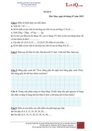 Hệ thống phát triển Toán IQ Việt Nam
Cô Trang: 0948.228.325
-------------***----------------
Cung cấp Tuyển tập 18 chuyên đề bồi dưỡng Toán lớp 3 từ cơ bản đến nâng cao
(Tài liệu luyện thi Violympic, MYTS, Sasmo, Kangaroo, …)
Hỗ trợ giải đáp Toán lớp 3 | Cô Trang – 0948.228.325 (Zalo-Facebook)
27
TUẦN 5
Thứ Năm, ngày 04 tháng 07 năm 2019
Câu 1: Điền số thích hợp vào chỗ chấm.
a, Tính 26 + 45 = ......
b, Số bé nhất có hai chữ số mà tổng các chữ số của nó bằng 13 là số:......
c, Tính 32kg + 29kg – 47 kg = ..... kg
d, Có hai can dầu,can bé đựng 18l, can to đựng 27l. Hỏi cả hai can đựng được tất
cả bao nhiêu lít dầu?...................
e, Cho dãy số 3,6,9,12,15,......,21,24,27,30. Điền số còn thiếu.........
g, Số bé nhất có hai chữ số mà hiệu hai chữ số của nó bằng 4 là số:.......
Câu 2: Hiện nay bố Mai 41 tuổi, Mai kém bố 27 tuổi. Tính tuổi Mai hiện nay.
Câu 3: Băng giấy xanh dài 75cm, băng giấy đỏ ngắn hơn băng giấy xanh 39cm.
Hỏi băng giấy đỏ dài bao nhiêu xentimet?
Câu 4: Trong một phép cộng có tổng bằng 32,biết rằng nếu giữ nguyên số hạng
thứ nhất và tăng số hạng thứ hai thêm 8 đơn vị thì tổng mới là bao nhiêu?
Câu 5: Điền số còn thiếu vào chỗ chấm cho phù hợp quy luật.
a) Cho dãy số 4, 8, 12, 16, 20, 24, 28, .....
b) Cho dãy số 5, 10, 15, 20, 25, 30, 35, 40, .....
 
