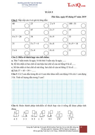 Hệ thống phát triển Toán IQ Việt Nam
Cô Trang: 0948.228.325
-------------***----------------
Cung cấp Tuyển tập 18 chuyên đề bồi dưỡng Toán lớp 3 từ cơ bản đến nâng cao
(Tài liệu luyện thi Violympic, MYTS, Sasmo, Kangaroo, …)
Hỗ trợ giải đáp Toán lớp 3 | Cô Trang – 0948.228.325 (Zalo-Facebook)
28
TUẦN 5
Thứ Sáu, ngày 05 tháng 07 năm 2019
Câu 1: Sắp xếp các ô có giá trị tăng dần:
40 23 2 x 9 100 - 51
22 47 2 x 7 19
4 x 5 + 28 34 4 x 9 33
31 5 x 7 + 4 4 x 8 4 x 9 + 14
5 x 6 2 x 4 4 x 6 11
Câu 2: Điền số thích hợp vào chỗ chấm:
a, Thứ 7 tuần trước là ngày 16 thì thứ 5 tuần này là ngày ......
b, Số lớn nhất có hai chữ số mà hiệu hai chữ số của nó bằng 0 là số ......
c, Số lớn nhất có hai chữ số mà tổng hai chữ số của nó bằng 15 là số .....
d,Tính 37 + 45 = 59 + .......
Câu 3: Có 5 can dầu trong đó có 4 can như nhau mỗi can đựng 4 lít còn 1 can đựng
3 lít. Tính số lượng dầu trong 5 can?
Câu 4: Hoàn thành phép tính:điền số thích hợp vào ô trống để được phép tính
đúng.
8 6 9 5 3 3 7 5
- 7 - 6 +2 - 8 + 8 - - 2 2
4 5 3 3 9 5 1 5 9 3 2 9 9 3
 