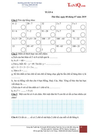 Hệ thống phát triển Toán IQ Việt Nam
Cô Trang: 0948.228.325
-------------***----------------
Cung cấp Tuyển tập 18 chuyên đề bồi dưỡng Toán lớp 3 từ cơ bản đến nâng cao
(Tài liệu luyện thi Violympic, MYTS, Sasmo, Kangaroo, …)
Hỗ trợ giải đáp Toán lớp 3 | Cô Trang – 0948.228.325 (Zalo-Facebook)
29
TUẦN 6
Thứ Hai, ngày 08 tháng 07 năm 2019
Câu 1:Tìm cặp bằng nhau
4 - 2 20 - 7 32 2 x 7 5 x 1
8 + 6 7 - 2 91 - 28 5 x 7 38
4 x 5 + 29 5 x 9 + 34 100 – 37 100 - 65 71 - 22
13 85 - 47
2
95 - 63 100 - 21
Câu 2: Điền số thích hợp vào chỗ chấm:
a,Tích của hai thừa số 5 và 8 có kết quả là ………..
b, 4 x 9 + 60 = ...........
c,Tìm y, biết: 82 – y = 49. Trả lời: y = ………………..
d,3 + 3 + 3 + 3 + 3 = 3 x …..
e, 5dm x 8 = .......
g, Số lớn nhất có hai chữ số mà chữ số hàng chục gấp ba lần chữ số hàng đơn vị là
…………
h, An và Hồng viết thư cho 4 bạn Hồng, Huệ, Cúc, Mai. Tổng số bức thư hai bạn
viết được là........
i,Tích của 4 với số lớn nhất có 1 chữ số là……………
k, 4 x 7 < ........ > 5 x 6
Câu 3: Một con bò có 4 cái chân. Hỏi một đàn bò 9 con thì có tất cả bao nhiêu cái
chân?
Câu 4: Có tất cả ..... số có 2 chữ số mà hiệu 2 chữ số của mỗi số đó bằng 6.
 