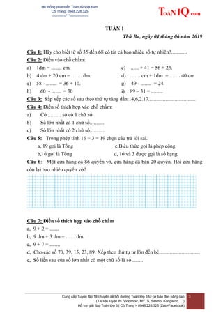 Hệ thống phát triển Toán IQ Việt Nam
Cô Trang: 0948.228.325
-------------***----------------
Cung cấp Tuyển tập 18 chuyên đề bồi dưỡng Toán lớp 3 từ cơ bản đến nâng cao
(Tài liệu luyện thi Violympic, MYTS, Sasmo, Kangaroo, …)
Hỗ trợ giải đáp Toán lớp 3 | Cô Trang – 0948.228.325 (Zalo-Facebook)
3
TUẦN 1
Thứ Ba, ngày 04 tháng 06 năm 2019
Câu 1: Hãy cho biết từ số 35 đến 68 có tất cả bao nhiêu số tự nhiên?............
Câu 2: Điền vào chỗ chấm:
a) 1dm = ........ cm. c) ...... + 41 = 56 + 23.
b) 4 dm + 20 cm = ........ dm. d) ........ cm + 1dm = ........ 40 cm
e) 58 - ........ = 36 + 10. g) 49 - ........ = 24.
h) 60 - ....... = 30 i) 89 – 31 = .........
Câu 3: Sắp xếp các số sau theo thứ tự tăng dần:14,6,2.17....................................
Câu 4: Điền số thích hợp vào chỗ chấm:
a) Có .......... số có 1 chữ số
b) Số lớn nhất có 1 chữ số...........
c) Số lớn nhất có 2 chữ số............
Câu 5: Trong phép tính 16 + 3 = 19 chọn câu trả lời sai.
a, 19 gọi là Tổng c,Biểu thức gọi là phép cộng
b,16 gọi là Tổng d, 16 và 3 được gọi là số hạng.
Câu 6: Một cửa hàng có 86 quyển vở, cửa hàng đã bán 20 quyển. Hỏi cửa hàng
còn lại bao nhiêu quyển vở?
Câu 7: Điền số thích hợp vào chỗ chấm
a, 9 + 2 = .......
b, 9 dm + 3 dm = ....... dm.
c, 9 + 7 = ........
d, Cho các số 70, 39, 15, 23, 89. Xếp theo thứ tự từ lớn đến bé:..............................
e, Số liền sau của số lớn nhất có một chữ số là số ........
 