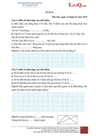 Hệ thống phát triển Toán IQ Việt Nam
Cô Trang: 0948.228.325
-------------***----------------
Cung cấp Tuyển tập 18 chuyên đề bồi dưỡng Toán lớp 3 từ cơ bản đến nâng cao
(Tài liệu luyện thi Violympic, MYTS, Sasmo, Kangaroo, …)
Hỗ trợ giải đáp Toán lớp 3 | Cô Trang – 0948.228.325 (Zalo-Facebook)
33
TUẦN 6
Thứ Sáu, ngày 12 tháng 07 năm 2019
Câu 1: Điền số thích hợp vào chỗ chấm:
a, Mỗi chiếc can đựng được 4 lít dầu. Hỏi 9 chiếc can như thế đựng được bao
nhiêu lít dầu?
Trả lời: 9 can đựng ………………lít dầu.
b, Lớp 2C có 7 tổ học tập trong đó có 6 tổ mỗi tổ có 4 bạn còn 1 tổ có 3 bạn. Hỏi
lớp 2B có bao nhiêu học sinh?
Trả lời: Lớp 2B có tất cả …………….. học sinh.
c, Nếu Mai cho Lan 7 bông hoa thì số hoa hai bạn bằng nhau.Vậy lúc đầu Lan ít
hơn Mai …………….. bông hoa.
Câu 2: Có tất cả bao nhiêu số có hai chữ số mà tích hai chữ số bằng 4?
Câu 3: Điền số thích hợp vào chỗ chấm:
a, Số bé nhất có hai chữ số mà tích hai chữ số của nó bằng 8 là số:.......
b, Tích của số 4 với số liền sau của số 8 là số ......
c, Số bé nhất khi đem nhân với 3 được kết quả lớn hơn 25 là số ........
d, Số bé nhất khi đem nhân với 4 được kết quả lớn hơn 27 là số ........
Câu 4: Một người mua 5 quyển vở như nhau, giá mỗi quyển vở là 4000 đồng. Hỏi
người đó phải trả bao nhiêu nghìn đồng?
Câu 5: Trong hình bên có ......... hình tam giác.
Trong hình bên có ......... hình tứ giác
 