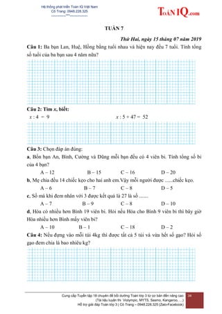 Hệ thống phát triển Toán IQ Việt Nam
Cô Trang: 0948.228.325
-------------***----------------
Cung cấp Tuyển tập 18 chuyên đề bồi dưỡng Toán lớp 3 từ cơ bản đến nâng cao
(Tài liệu luyện thi Violympic, MYTS, Sasmo, Kangaroo, …)
Hỗ trợ giải đáp Toán lớp 3 | Cô Trang – 0948.228.325 (Zalo-Facebook)
34
TUẦN 7
Thứ Hai, ngày 15 tháng 07 năm 2019
Câu 1: Ba bạn Lan, Huệ, Hồng bằng tuổi nhau và hiện nay đều 7 tuổi. Tính tổng
số tuổi của ba bạn sau 4 năm nữa?
Câu 2: Tìm x, biết:
x : 4 = 9 x : 5 + 47 = 52
Câu 3: Chọn đáp án đúng:
a, Bốn bạn An, Bình, Cường và Dũng mỗi bạn đều có 4 viên bi. Tính tổng số bi
của 4 bạn?
A – 12 B – 15 C – 16 D – 20
b, Mẹ chia đều 14 chiếc kẹo cho hai anh em.Vậy mỗi người được ......chiếc kẹo.
A – 6 B – 7 C – 8 D – 5
c, Số mà khi đem nhân với 3 được kết quả là 27 là số .......
A – 7 B – 9 C – 8 D – 10
d, Hòa có nhiều hơn Bình 19 viên bi. Hỏi nếu Hòa cho Bình 9 viên bi thì bây giờ
Hòa nhiều hơn Bình mấy viên bi?
A – 10 B – 1 C – 18 D – 2
Câu 4: Nếu đựng vào mỗi túi 4kg thì được tất cả 5 túi và vừa hết số gạo? Hỏi số
gạo đem chia là bao nhiêu kg?
 
