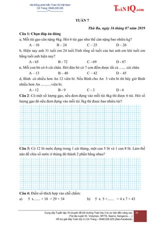 Hệ thống phát triển Toán IQ Việt Nam
Cô Trang: 0948.228.325
-------------***----------------
Cung cấp Tuyển tập 18 chuyên đề bồi dưỡng Toán lớp 3 từ cơ bản đến nâng cao
(Tài liệu luyện thi Violympic, MYTS, Sasmo, Kangaroo, …)
Hỗ trợ giải đáp Toán lớp 3 | Cô Trang – 0948.228.325 (Zalo-Facebook)
35
TUẦN 7
Thứ Ba, ngày 16 tháng 07 năm 2019
Câu 1: Chọn đáp án đúng
a, Mỗi túi gạo cân nặng 4kg. Hỏi 6 túi gạo như thế cân nặng bao nhiêu kg?
A – 10 B – 24 C – 25 D – 26
b, Hiện nay anh 31 tuổi em 24 tuổi.Tính tổng số tuổi của hai anh em khi tuổi em
bằng tuổi anh hiện nay?
A - 65 B - 72 C - 69 D - 87
c, Mỗi con bò có 6 cái chân. Hỏi đàn bò có 7 con đếm được tất cả ....... cái chân.
A – 13 B – 40 C – 42 D – 45
d, Bình có nhiều hơn An 12 viên bi. Nếu Bình cho An 3 viên bi thì bây giờ Bình
nhiều hơn An ...........viên bi.
A - 12 B - 9 C - 3 D - 6
Câu 2: Có một số lượng gạo, nếu đem đựng vào mỗi túi 4kg thì được 6 túi. Hỏi số
lượng gạo đó nếu đem đựng vào mỗi túi 3kg thì được bao nhiêu túi?
Câu 3: Có 12 lít nước đựng trong 1 cái thùng, một can 5 lít và 1 can 8 lít. Làm thế
nào để chia số nước ở thùng đó thành 2 phần bằng nhau?
Câu 4: Điền số thích hợp vào chỗ chấm:
a) 5 x ...... + 18 = 29 + 34 b) 5 x 5 +....... = 4 x 7 + 43
 