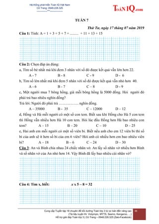 Hệ thống phát triển Toán IQ Việt Nam
Cô Trang: 0948.228.325
-------------***----------------
Cung cấp Tuyển tập 18 chuyên đề bồi dưỡng Toán lớp 3 từ cơ bản đến nâng cao
(Tài liệu luyện thi Violympic, MYTS, Sasmo, Kangaroo, …)
Hỗ trợ giải đáp Toán lớp 3 | Cô Trang – 0948.228.325 (Zalo-Facebook)
36
TUẦN 7
Thứ Tư, ngày 17 tháng 07 năm 2019
Câu 1: Tính: A = 1 + 3 + 5 + 7 + ......... + 11 + 13 + 15
Câu 2: Chọn đáp án đúng:
a, Tìm số bé nhất mà khi đem 3 nhân với số đó được kết quả vẫn lớn hơn 22.
A - 7 B - 8 C - 9 D - 6
b, Tìm số lớn nhất mà khi đem 5 nhân với số đó được kết quả vẫn nhỏ hơn 40.
A - 6 B - 7 C – 8 D - 9
c, Một người mua 7 bông hồng, giá mỗi bông hồng là 5000 đồng. Hỏi người đó
phải trả bao nhiêu nghìn đồng?
Trả lời: Người đó phải trả ……………. nghìn đồng.
A – 35000 B - 35 C – 12000 D – 12
d, Hồng và Hà mỗi người có một số con tem. Biết sau khi Hồng cho Hà 5 con tem
thì Hồng vẫn nhiều hơn Hà 10 con tem. Hỏi lúc đầu Hồng hơn Hà bao nhiêu con
tem? A – 15 B – 20 C – 10 D – 25
e, Hai anh em mỗi người có một số viên bi. Biết nếu anh cho em 12 viên bi thì số
bi của anh sẽ ít hơn số bi của em 6 viên? Hỏi anh có nhiều hơn em bao nhiêu viên
bi? A – 18 B – 6 C – 24 D – 30
Câu 3: An và Bình chia nhau 24 chiếc nhãn vở. An lấy số nhãn vở nhiều hơn Bình
và số nhãn vở của An nhỏ hơn 14. Vậy Bình đã lấy bao nhiêu cái nhãn vở?
Câu 4: Tìm x, biết: x x 5 – 8 = 32
 
