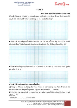 Hệ thống phát triển Toán IQ Việt Nam
Cô Trang: 0948.228.325
-------------***----------------
Cung cấp Tuyển tập 18 chuyên đề bồi dưỡng Toán lớp 3 từ cơ bản đến nâng cao
(Tài liệu luyện thi Violympic, MYTS, Sasmo, Kangaroo, …)
Hỗ trợ giải đáp Toán lớp 3 | Cô Trang – 0948.228.325 (Zalo-Facebook)
37
TUẦN 7
Thứ Năm, ngày 18 tháng 07 năm 2019
Câu 1: Dũng có 30 viên bi gồm các màu xanh, đỏ, tím, vàng. Trong đó bi xanh, bi
đỏ, bi tím mỗi loại 5 viên? Hỏi Dũng có bao nhiêu bi vàng?
Câu 2: Có một số gạo,nếu đem chia đều vào các túi ,mỗi túi 3kg thì được 6 túi và
còn thừa 2kg? Hỏi số gạo đó đem đựng vào các túi 4kg thì được bao nhiêu túi?
Câu 3: Tìm tổng của số lớn nhất và số bé nhất có hai chữ số khác nhau được lập từ
các số 0, 2, 3, 6?
Câu 4: Điền số thích hợp vào chỗ chấm:
a) Tùng có 30 viên bi. Tùng cho Toàn 5 viên bi rồi Toàn lại cho Nam 3 viên bi thì
lúc này số bi của 3 bạn bằng nhau. Vậy lúc đầu Toàn có ...... viên bi.
b) Em hãy cho biết có tất cả bao nhiêu số có hai chữ số khác nhau lớn hơn 25 và
nhỏ hơn 94?
Trả lời: Có …………..số thỏa mãn.
 