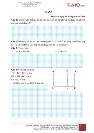 Hệ thống phát triển Toán IQ Việt Nam
Cô Trang: 0948.228.325
-------------***----------------
Cung cấp Tuyển tập 18 chuyên đề bồi dưỡng Toán lớp 3 từ cơ bản đến nâng cao
(Tài liệu luyện thi Violympic, MYTS, Sasmo, Kangaroo, …)
Hỗ trợ giải đáp Toán lớp 3 | Cô Trang – 0948.228.325 (Zalo-Facebook)
38
TUẦN 7
Thứ Sáu, ngày 19 tháng 07 năm 2019
Câu 1: Em hãy cho biết có tất cả bao nhiêu số có hai chữ số mà hiệu hai chữ số
của mỗi số đó bằng 3?
Câu 2: Hiện nay bố Hà 45 tuổi, còn ông nội Hà 70 tuổi. Tính tổng số tuổi của ông
nội Hà và bố Hà khi tuổi ông nội Hà bằng tuổi bố Hà hiện nay?
Câu 3: Tìm x, biết:
x x 4 + 56 = 88 x : 5 – 14 = 36
Câu 4: Cho hình vẽ. Biết:
AF = EF = DE = 4 cm.
DE = AD = BC = 4cm,
FB = EC = 2cm.
Tính tổng chu vi các hình tứ giác đó.
 