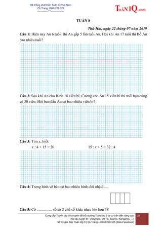 Hệ thống phát triển Toán IQ Việt Nam
Cô Trang: 0948.228.325
-------------***----------------
Cung cấp Tuyển tập 18 chuyên đề bồi dưỡng Toán lớp 3 từ cơ bản đến nâng cao
(Tài liệu luyện thi Violympic, MYTS, Sasmo, Kangaroo, …)
Hỗ trợ giải đáp Toán lớp 3 | Cô Trang – 0948.228.325 (Zalo-Facebook)
39
TUẦN 8
Thứ Hai, ngày 22 tháng 07 năm 2019
Câu 1: Hiện nay An 6 tuổi, Bố An gấp 5 lần tuổi An. Hỏi khi An 17 tuổi thì Bố An
bao nhiêu tuổi?
Câu 2: Sau khi An cho Bình 18 viên bi, Cường cho An 15 viên bi thì mỗi bạn cùng
có 30 viên. Hỏi ban đầu An có bao nhiêu viên bi?
Câu 3: Tìm x, biết:
x : 4 + 15 = 20 15 : x + 5 = 32 : 4
Câu 4: Trong hình vẽ bên có bao nhiêu hình chữ nhật?.....
Câu 5: Có ................ số có 2 chữ số khác nhau lớn hơn 18
 