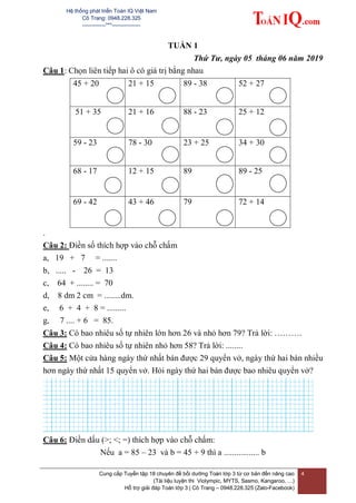 Hệ thống phát triển Toán IQ Việt Nam
Cô Trang: 0948.228.325
-------------***----------------
Cung cấp Tuyển tập 18 chuyên đề bồi dưỡng Toán lớp 3 từ cơ bản đến nâng cao
(Tài liệu luyện thi Violympic, MYTS, Sasmo, Kangaroo, …)
Hỗ trợ giải đáp Toán lớp 3 | Cô Trang – 0948.228.325 (Zalo-Facebook)
4
TUẦN 1
Thứ Tư, ngày 05 tháng 06 năm 2019
Câu 1: Chọn liên tiếp hai ô có giá trị bằng nhau
45 + 20 21 + 15 89 - 38 52 + 27
51 + 35 21 + 16 88 - 23 25 + 12
59 - 23 78 - 30 23 + 25 34 + 30
68 - 17 12 + 15 89 89 - 25
69 - 42 43 + 46 79 72 + 14
.
Câu 2: Điền số thích hợp vào chỗ chấm
a, 19 + 7 = .......
b, ..... - 26 = 13
c, 64 + ........ = 70
d, 8 dm 2 cm = ........dm.
e, 6 + 4 + 8 = .........
g, 7 .... + 6 = 85.
Câu 3: Có bao nhiêu số tự nhiên lớn hơn 26 và nhỏ hơn 79? Trả lời: ……….
Câu 4: Có bao nhiêu số tự nhiên nhỏ hơn 58? Trả lời: ........
Câu 5: Một cửa hàng ngày thứ nhất bán được 29 quyển vở, ngày thứ hai bán nhiều
hơn ngày thứ nhất 15 quyển vở. Hỏi ngày thứ hai bán được bao nhiêu quyển vở?
Câu 6: Điền dấu (>; <; =) thích hợp vào chỗ chấm:
Nếu a = 85 – 23 và b = 45 + 9 thì a ................. b
 