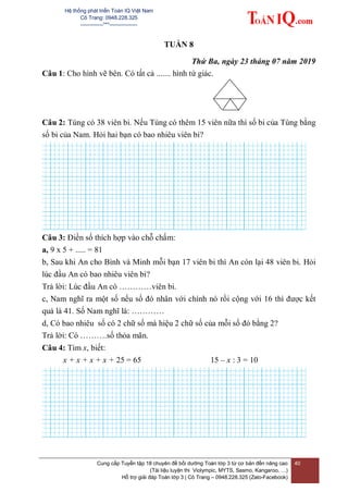 Hệ thống phát triển Toán IQ Việt Nam
Cô Trang: 0948.228.325
-------------***----------------
Cung cấp Tuyển tập 18 chuyên đề bồi dưỡng Toán lớp 3 từ cơ bản đến nâng cao
(Tài liệu luyện thi Violympic, MYTS, Sasmo, Kangaroo, …)
Hỗ trợ giải đáp Toán lớp 3 | Cô Trang – 0948.228.325 (Zalo-Facebook)
40
TUẦN 8
Thứ Ba, ngày 23 tháng 07 năm 2019
Câu 1: Cho hình vẽ bên. Có tất cả ....... hình tứ giác.
Câu 2: Tùng có 38 viên bi. Nếu Tùng có thêm 15 viên nữa thì số bi của Tùng bằng
số bi của Nam. Hỏi hai bạn có bao nhiêu viên bi?
Câu 3: Điền số thích hợp vào chỗ chấm:
a, 9 x 5 + ..... = 81
b, Sau khi An cho Bình và Minh mỗi bạn 17 viên bi thì An còn lại 48 viên bi. Hỏi
lúc đầu An có bao nhiêu viên bi?
Trả lời: Lúc đầu An có …………viên bi.
c, Nam nghĩ ra một số nếu số đó nhân với chính nó rồi cộng với 16 thì được kết
quả là 41. Số Nam nghĩ là: …………
d, Có bao nhiêu số có 2 chữ số mà hiệu 2 chữ số của mỗi số đó bằng 2?
Trả lời: Có ……….số thỏa mãn.
Câu 4: Tìm x, biết:
x + x + x + x + 25 = 65 15 – x : 3 = 10
 