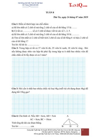 Hệ thống phát triển Toán IQ Việt Nam
Cô Trang: 0948.228.325
-------------***----------------
Cung cấp Tuyển tập 18 chuyên đề bồi dưỡng Toán lớp 3 từ cơ bản đến nâng cao
(Tài liệu luyện thi Violympic, MYTS, Sasmo, Kangaroo, …)
Hỗ trợ giải đáp Toán lớp 3 | Cô Trang – 0948.228.325 (Zalo-Facebook)
41
TUẦN 8
Thứ Tư, ngày 24 tháng 07 năm 2019
Câu 1: Điền số thích hợp vào chỗ chấm:
a) Số lớn nhất có 2 chữ số mà tổng 2 chữ số của số đó bằng 15 là: ……
b) Có tất cả ………… số có 3 chữ số được viết từ các số 1, 2, 5.
c) Số lớn nhất có 3 chữ số mà tổng 3 chữ số của số đó bằng 10 là: ………
d) Tìm số lớn nhất có 2 chữ số biết tích 2 chữ số của số đó bằng 6 và hiệu 2 chữ số
của số đó bằng 1?
Trả lời: Số đó là: ……………
Câu 2: Trong hộp có tất cả 37 viên bi đỏ, 25 viên bi xanh, 18 viên bi vàng . Hỏi
nếu không được nhìn vào hộp thì phải lấy trong hộp ra ít nhất bao nhiêu viên để
chắc chắn số bi lấy được có cả 3 màu?
Câu 3: Hỏi cần ít nhất bao nhiêu chiếc túi loại 4kg (mỗi túi chỉ đựng được 4kg) để
đựng hết 33kg gạo?
Câu 4: Cho hình vẽ. Nếu AB = 6cm, AD = 5cm A
AC = 8cm, BC = 10cm
Tính tổng độ dài các đoạn thẳng.
Trả lời: …………….cm B D C
 