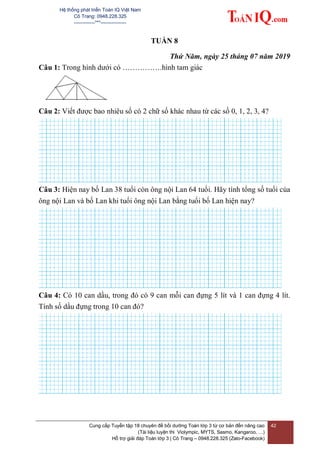 Hệ thống phát triển Toán IQ Việt Nam
Cô Trang: 0948.228.325
-------------***----------------
Cung cấp Tuyển tập 18 chuyên đề bồi dưỡng Toán lớp 3 từ cơ bản đến nâng cao
(Tài liệu luyện thi Violympic, MYTS, Sasmo, Kangaroo, …)
Hỗ trợ giải đáp Toán lớp 3 | Cô Trang – 0948.228.325 (Zalo-Facebook)
42
TUẦN 8
Thứ Năm, ngày 25 tháng 07 năm 2019
Câu 1: Trong hình dưới có …………….hình tam giác
Câu 2: Viết được bao nhiêu số có 2 chữ số khác nhau từ các số 0, 1, 2, 3, 4?
Câu 3: Hiện nay bố Lan 38 tuổi còn ông nội Lan 64 tuổi. Hãy tính tổng số tuổi của
ông nội Lan và bố Lan khi tuổi ông nội Lan bằng tuổi bố Lan hiện nay?
Câu 4: Có 10 can dầu, trong đó có 9 can mỗi can đựng 5 lít và 1 can đựng 4 lít.
Tính số dầu đựng trong 10 can đó?
 