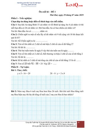 Hệ thống phát triển Toán IQ Việt Nam
Cô Trang: 0948.228.325
-------------***----------------
Cung cấp Tuyển tập 18 chuyên đề bồi dưỡng Toán lớp 3 từ cơ bản đến nâng cao
(Tài liệu luyện thi Violympic, MYTS, Sasmo, Kangaroo, …)
Hỗ trợ giải đáp Toán lớp 3 | Cô Trang – 0948.228.325 (Zalo-Facebook)
44
Ôn cuối hè – ĐỀ 1
Thứ Hai, ngày 29 tháng 07 năm 2019
Phần I – Trắc nghiệm:
Chọn đáp án đúng hoặc điền số thích hợp vào chỗ chấm.
Câu 1: Sau khi An tặng Bình 15 cái nhãn vở rồi Bình lại tặng An 4 cái nhãn vở thì
mỗi bạn đều có 24 cái nhãn vở. Hỏi ban đầu An có bao nhiêu cái nhãn vở?
Trả lời: Ban đầu An có …………nhãn vở.
Câu 2: Chiến nghĩ ra một số nếu lấy số đó nhân với 9 rồi cộng với 18 thì được kết
quả là 63?
Trả lời: Số Chiến nghĩ ra là: …………….
Câu 3: Tìm số lớn nhất có 2 chữ số mà hiệu 2 chữ số của số đó bằng 2?
Trả lời: Số đó là: …………
Câu 4: Thứ hai tuần trước là ngày 8 vậy thứ sáu tuần sau là ngày………
Câu 5: Tìm số lớn nhất có 2 chữ số, biết thương và hiệu 2 chữ số của số đó bằng 2
Trả lời: Số đó là: ……….
Câu 6: Số bé nhất có 3 chữ số mà tổng các chữ số của số đó bằng 15 là số: ……
Câu 7: Tìm số ̅̅̅ biết ̅̅̅̅ – ̅̅̅ = 25. Vậy ̅̅̅ = ......
Phần II – Tự Luận:
Bài 1: Tìm y biết:
y x 5 - 16 = 29 28 – 8 : y = 3 x 8
Bài 2: Năm nay Hoa 6 tuổi mẹ Hoa hơn Hoa 26 tuổi. Hỏi khi tuổi Hoa bằng tuổi
mẹ Hoa hiện nay thì lúc đó tổng số tuổi của 2 mẹ con Hoa là bao nhiêu?
 