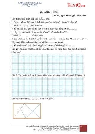 Hệ thống phát triển Toán IQ Việt Nam
Cô Trang: 0948.228.325
-------------***----------------
Cung cấp Tuyển tập 18 chuyên đề bồi dưỡng Toán lớp 3 từ cơ bản đến nâng cao
(Tài liệu luyện thi Violympic, MYTS, Sasmo, Kangaroo, …)
Hỗ trợ giải đáp Toán lớp 3 | Cô Trang – 0948.228.325 (Zalo-Facebook)
45
Ôn cuối hè – ĐỀ 2
Thứ Ba, ngày 30 tháng 07 năm 2019
Câu 1: Điền số thích hợp vào chỗ ..... nhé.
a, Có tất cả bao nhiêu số có 3 chữ số mà tổng 3 chữ số của số đó bằng 4?
Trả lời: Có ………….số thỏa mãn
b, Số bé nhất có 3 chữ số mà tích 3 chữ số của số đó bằng 18 là: ……….
c, Hãy cho biết có tất cả bao nhiêu số có 3 chữ số nhỏ hơn 312.
Trả lời: Có …………..số thỏa mãn.
d, Sau khi Lan cho Minh 7 quyển vở thì Lan vẫn còn nhiều hơn Minh 5 quyển vở.
Vậy trước khi cho Lan nhiều hơn Minh ..............quyển vở.
e, Số bé nhất có 2 chữ số mà tổng 2 chữ số của số đó bằng 7 là……….
Câu 2: Hỏi cần ít nhất bao nhiêu chiếc túi, mỗi túi đựng được 4kg gạo để đựng hết
29kg gạo?
Câu 3: Tìm số bé nhất có 3 chữ số khác nhau mà tổng 3 chữ số của số đó bằng 13.
Câu 4: Hình dưới có ………… hình tam giác.
 