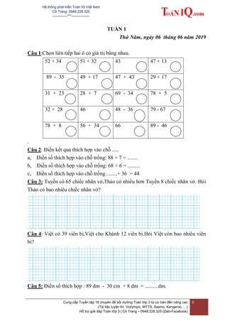 Hệ thống phát triển Toán IQ Việt Nam
Cô Trang: 0948.228.325
-------------***----------------
Cung cấp Tuyển tập 18 chuyên đề bồi dưỡng Toán lớp 3 từ cơ bản đến nâng cao
(Tài liệu luyện thi Violympic, MYTS, Sasmo, Kangaroo, …)
Hỗ trợ giải đáp Toán lớp 3 | Cô Trang – 0948.228.325 (Zalo-Facebook)
5
TUẦN 1
Thứ Năm, ngày 06 tháng 06 năm 2019
Câu 1:Chọn liên tiếp hai ô có giá trị bằng nhau.
52 + 34 51 + 32 43 47 + 13
89 - 35 49 + 17 47 + 43 29 + 17
31 + 23 28 + 7 69 - 34 78 + 5
32 + 28 46 48 - 36 79 - 67
78 + 8 56 + 34 66 89 - 46
.
Câu 2: Điền kết quả thích hợp vào chỗ .....
a, Điền số thích hợp vào chỗ trống: 88 + 7 = ........
b, Điền số thích hợp vào chỗ trống: 68 + 6 = .........
c, Điền số thích hợp vào chỗ trống ........+ 36 = 44
Câu 3: Tuyến có 65 chiếc nhãn vở,Thảo có nhiều hơn Tuyến 8 chiếc nhãn vở. Hỏi
Thảo có bao nhiêu chiếc nhãn vở?
Câu 4: Việt có 39 viên bi,Việt cho Khánh 12 viên bi.Hỏi Việt còn bao nhiêu viên
bi?
Câu 5: Điền số thích hợp : 89 dm - 30 cm + 8 dm = ..........dm.
 